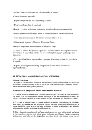 - Avisar a otras personas para que estén alertas (si se puede>.

- Tomar el extintor adecuado.

- Sujetar firmemente del asa del acarreo y boquilla.

- Desprender la espoleta de seguridad.

- Pruebe el extintor accionando brevemente a través de la palanca de operación.

- Si está operable diríjase al sitio donde se está sucediendo el conato de incendio.

- Tome en cuenta la dirección del viento y ubíquese a favor de él.

- Sitúese a más o menos 1,50 metros del foco del fuego.

- Dirija la boquilla de la manguera hacia la base del fuego.

- Accione la palanca de operación y proceda a hacer el combate del fuego haciendo un
movimiento de izquierda a derecha con la boquilla de la manguera y el cuerpo si es
necesario.

- Ya extinguido el fuego o terminado el contenido del extintor, retírese del sitio sin dar
la espalda.

- Reporte la descarga del extintor y colóquelo en un sitio donde nadie lo use
equivocadamente.



19. DEFINA CUALES SON LAS SEÑALES ACUSTICAS DE SEGURIDAD

Señalización acústica:
 Se basa principalmente en la emisión de ondas sonoras que son recibidas por el oído en forma
instantánea (alarmas, timbres, altavoces, etc.) y que, de acuerdo a códigos conocidos, informa
de un determinado mensaje a las personas.

Características y requisitos de uso de las señales acústicas

1.La señal acústica deberá tener un nivel sonoro superior al nivel de ruido ambiental,
de forma que sea claramente audible, sin llegar a ser excesivamente molesto. No
deberá utilizarse una señal acústica cuando el ruido ambiental sea demasiado intenso.

2.El tono de la señal acústica o, cuando se trate de señales intermitentes, la duración,
intervalo y agrupación de los impulsos, deberá permitir su correcta identificación y
clara distinción frente a otras señales acústicas o ruidos ambientales. No deberán
utilizarse dos señales acústicas simultáneamente.

3. Si un dispositivo puede emitir señales acústicas con un tono o intensidad variables
o intermitentes, o con un tono o intensidad continuos, se utilizarán las primeras para
indicar, por contraste con las segundas, un mayor grado de peligro o una mayor
 
