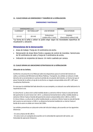 11. CUALES SERIAN LAS DIMENSIONES Y TAMAÑOS DE LA SEÑALIZACION

                                   DIMENSIONES Y MATERIALES


         DIMENSIONES (cm)                                       MATERIAL
    CUADRADA*    RECTANGULAR*                USO INTERIOR              USO EXTERIOR

                                          Poliestireno               Hojalata
     22 X 22             20 X 40
                                      (calibre 40 o 1 mm)   (Electrolítica calibre 0.18)
*La forma de la señal a utilizar se podrá elegir según las necesidades especificas de
visualización y ubicación.


Dimensiones de la demarcación
    áreas de trabajo: Franja de 10 centímetros de ancho.
    Demarcación de áreas libres frente a equipos de control de incendios: Semicírculos
     de 50 centímetros de radio y franja de 5 centímetros de ancho.
    Indicación de recipientes de basura: Un metro cuadrado por caneca.



12. CUALES SERIAN LAS UBICACIONES ESTRATEGICAS DE LA SEÑALIZACION

Ubicación de las Señales.

Conforme a lo prescrito en el Manual sobre los dispositivos para el control del tránsito en
calles y carreteras del Ministerio de Obras Públicas, Transporte, las señales se colocan al lado
derecho de la vía teniendo en cuenta el sentido de circulación del tránsito, en forma tal que el
plano frontal de la señal y el eje de la vía forme un ángulo comprendido entre 85° y 90° para
visualizarlas fácilmente.

En caso que la visibilidad del lado derecho no sea completa, se colocará una señal adicional a la
izquierda de la vía.

En Zona Rural. La altura de la señal medida desde su extremo inferior hasta la cota del borde
del pavimento no será menor de 1.50 m. La distancia horizontal de la señal, medida desde su
extremo inferior hasta el borde del pavimento estará comprendida entre 1.80 m y 3.60 m.
En Zona Urbana. La altura de la señal medida desde su extremo inferior hasta la cota del borde
de la acera no será menor a 2.00 m. La distancia horizontal medida de su interior hasta el
borde de la acera no debe ser menor de 0.30m.

Las señales preventivas se colocarán antes del sitio de trabajo y de acuerdo con las siguientes
distancias:

- En zona urbana de 60 a 80 m.
- En zona rural y en autopista de acuerdo con la velocidad de operación del sector, así:
Velocidad de operación Distancia
 