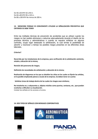 De 40 a 60 KPH 50 a 90 m.
De 60 a 80 KPH 90 a 120 m.
De 80 a 100 KPH No menos de 200 m.



13. MENCIONE PORQUE ES CONVENIENTE UTILIZAR LA SEÑALIZACION PREVENTIVA QUE
CRITERIOS SE DEBE TENER



Entre las múltiples técnicas de prevención de accidentes que se utilizan cuando los
riesgos no han podido eliminarse o reducirse adecuadamente durante el diseño de los
procesos técnicos y administrativos o cuando se requiere enfatizar en algunos
controles, ocupa lugar destacado la señalización, la cual brinda la posibilidad de
advertir y reconocer a tiempo los posibles riesgos presentes en las diferentes áreas
laborales.

Criterios?


Recorrido por las instalaciones de la empresa, para verificación de la señalización existente,
estado y ubicación de la misma;

Revisión del panorama de riesgos;

Definición de necesidades de señalización y ubicación de la misma;

Realización de diagramas en los que se detallen los sitios en los cuales se fijarán las señales,
en lo posible empleando planos a escala de la empresa. Se deben tener en cuenta:

 Señalizar áreas de trabajo dentro de las cuales los riesgos sean similares;

No instalarlas en, o adyacentes a, objetos móviles como puertas, ventanas, etc., que puedan
ocultarlas o dificultar su visualización.
Instalar las señales en los accesos a la zona.




14. DOS TIPOS DE SEÑALES CON MENSAJES CORPORATIVOS
 