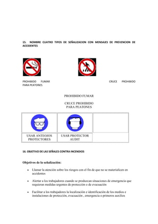15. NOMBRE CUATRO TIPOS DE SEÑALIZACION CON MENSAJES DE PREVENCION DE
ACCIDENTES




PROHIBIDO   FUMAR                                                     CRUCE     PROHIBIDO
PARA PEATONES


                                 PROHIBIDO FUMAR

                                 CRUCE PROHIBIDO
                                  PARA PEATONES




   USAR ANTEOJOS              USAR PROTECTOR
    PROTECTORES                    AUDIT


16. OBJETIVO DE LAS SEÑALES CONTRA INCENDIOS


Objetivos de la señalización:

      Llamar la atención sobre los riesgos con el fin de que no se materialicen en
       accidentes

      Alertar a los trabajadores cuando se produzcan situaciones de emergencia que
       requieran medidas urgentes de protección o de evacuación

      Facilitar a los trabajadores la localización e identificación de los medios e
       instalaciones de protección, evacuación , emergencia o primeros auxilios
 