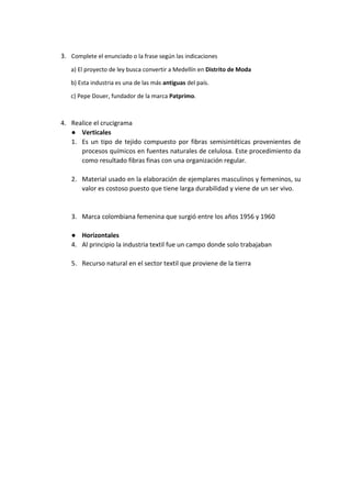 3. Complete el enunciado o la frase según las indicaciones
a) El proyecto de ley busca convertir a Medellín en Distrito de Moda
b) Esta industria es una de las más antiguas del país.
c) Pepe Douer, fundador de la marca Patprimo.
4. Realice el crucigrama
● Verticales
1. Es un tipo de tejido compuesto por fibras semisintéticas provenientes de
procesos químicos en fuentes naturales de celulosa. Este procedimiento da
como resultado fibras finas con una organización regular.
2. Material usado en la elaboración de ejemplares masculinos y femeninos, su
valor es costoso puesto que tiene larga durabilidad y viene de un ser vivo.
3. Marca colombiana femenina que surgió entre los años 1956 y 1960
● Horizontales
4. Al principio la industria textil fue un campo donde solo trabajaban
5. Recurso natural en el sector textil que proviene de la tierra
 
