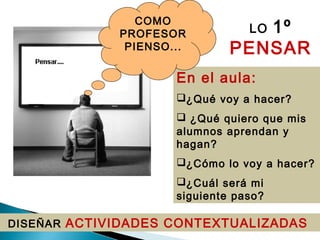 DISEÑAR ACTIVIDADES CONTEXTUALIZADAS
En el aula:
¿Qué voy a hacer?
 ¿Qué quiero que mis
alumnos aprendan y
hagan?
¿Cómo lo voy a hacer?
¿Cuál será mi
siguiente paso?
COMO
PROFESOR
PIENSO...
LO 1º
PENSAR
 