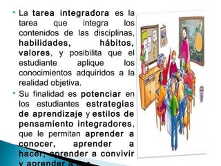  La tarea integradora es la
tarea que integra los
contenidos de las disciplinas,
habilidades, hábitos,
valores, y posibilita que el
estudiante aplique los
conocimientos adquiridos a la
realidad objetiva.
 Su finalidad es potenciar en
los estudiantes estrategias
de aprendizaje y estilos de
pensamiento integradores,
que le permitan aprender a
conocer, aprender a
hacer, aprender a convivir
 