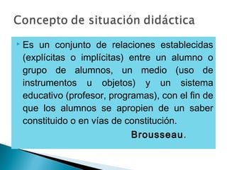  Es un conjunto de relaciones establecidas
(explícitas o implícitas) entre un alumno o
grupo de alumnos, un medio (uso de
instrumentos u objetos) y un sistema
educativo (profesor, programas), con el fin de
que los alumnos se apropien de un saber
constituido o en vías de constitución.
Brousseau.
 