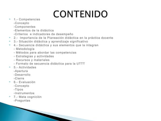  1.- Competencias
-Concepto
-Componentes
-Elementos de la didáctica
-Criterios e indicadores de desempeño
 2.- Importancia de la Planeación didáctica en la práctica docente
 3.- Situación didáctica y aprendizaje significativo
 4.- Secuencia didáctica y sus elementos que la integran
- Metodología
- Métodos para abordar las competencias
- Estrategias y actividades
- Recursos y materiales
- Formato de secuencia didáctica para la UTTT
 5.- Actividades
-Apertura
-Desarrollo
-Cierre
 6.- Evaluación
-Concepto
-Tipos
-Instrumentos
 7.- Meta cognición
-Preguntas
 