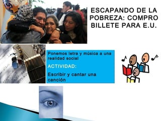 ESCAPANDO DE LA
POBREZA: COMPRO
BILLETE PARA E.U.
Ponemos letra y música a una
realidad social
ACTIVIDAD:
Escribir y cantar una
canción
Ponemos letra y música a una
realidad social
ACTIVIDAD:
Escribir y cantar una
canción
 