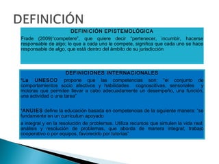 DEFINICIÓN EPISTEMOLÓGICA
Frade (2009)“competere”, que quiere decir “pertenecer, incumbir, hacerse
responsable de algo; lo que a cada uno le compete, significa que cada uno se hace
responsable de algo, que está dentro del ámbito de su jurisdicción
DEFINICIONES INTERNACIONALES
*La UNESCO propone que las competencias son: “el conjunto de
comportamientos socio afectivos y habilidades cognoscitivas, sensoriales y
motoras que permiten llevar a cabo adecuadamente un desempeño, una función,
una actividad o una tarea”
*ANUIES define la educación basada en competencias de la siguiente manera: “se
fundamente en un currículum apoyado
a integral y en la resolución de problemas. Utiliza recursos que simulen la vida real:
análisis y resolución de problemas, que aborda de manera integral; trabajo
cooperativo o por equipos, favorecido por tutorías”
 