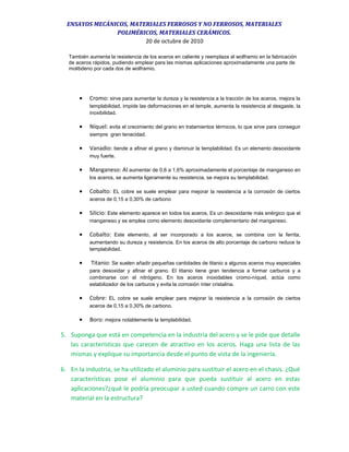 ENSAYOS MECÁNICOS, MATERIALES FERROSOS Y NO FERROSOS, MATERIALES
POLIMÉRICOS, MATERIALES CERÁMICOS.
20 de octubre de 2010
También aumenta la resistencia de los aceros en caliente y reemplaza al wolframio en la fabricación
de aceros rápidos, pudiendo emplear para las mismas aplicaciones aproximadamente una parte de
molibdeno por cada dos de wolframio.
• Cromo: sirve para aumentar la dureza y la resistencia a la tracción de los aceros, mejora la
templabilidad, impide las deformaciones en el temple, aumenta la resistencia al desgaste, la
inoxibilidad.
• Níquel: evita el crecimiento del grano en tratamientos térmicos, lo que sirve para conseguir
siempre gran tenacidad.
• Vanadio: tiende a afinar el grano y disminuir la templabilidad. Es un elemento desoxidante
muy fuerte.
• Manganeso: Al aumentar de 0,6 a 1,6% aproximadamente el porcentaje de manganeso en
los aceros, se aumenta ligeramente su resistencia, se mejora su templabilidad.
• Cobalto: EL cobre se suele emplear para mejorar la resistencia a la corrosión de ciertos
aceros de 0,15 a 0,30% de carbono
• Silicio: Este elemento aparece en todos los aceros, Es un desoxidante más enérgico que el
manganeso y se emplea como elemento desoxidante complementario del manganeso.
• Cobalto: Este elemento, al ser incorporado a los aceros, se combina con la ferrita,
aumentando su dureza y resistencia. En los aceros de alto porcentaje de carbono reduce la
templabilidad.
• Titanio: Se suelen añadir pequeñas cantidades de titanio a algunos aceros muy especiales
para desoxidar y afinar el grano. El titanio tiene gran tendencia a formar carburos y a
combinarse con el nitrógeno. En los aceros inoxidables cromo-níquel, actúa como
estabilizador de los carburos y evita la corrosión ínter cristalina.
• Cobre: EL cobre se suele emplear para mejorar la resistencia a la corrosión de ciertos
aceros de 0,15 a 0,30% de carbono.
• Boro: mejora notablemente la templabilidad.
5. Suponga que está en competencia en la industria del acero y se le pide que detalle
las características que carecen de atractivo en los aceros. Haga una lista de las
mismas y explique su importancia desde el punto de vista de la ingeniería.
6. En la industria, se ha utilizado el aluminio para sustituir el acero en el chasis. ¿Qué
características pose el aluminio para que pueda sustituir al acero en estas
aplicaciones?¿qué le podría preocupar a usted cuando compre un carro con este
material en la estructura?
 