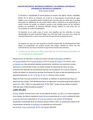 ENSAYOS MECÁNICOS, MATERIALES FERROSOS Y NO FERROSOS, MATERIALES
POLIMÉRICOS, MATERIALES CERÁMICOS.
20 de octubre de 2010
El aluminio a remplazado al acero porque es mucho mas ligero, fuerte, maleable,
dúctil, No se altera en contacto con el aire ni se descompone en presencia de agua,
debido a que su superficie queda recubierta por una fina capa de óxido que lo protege
del medio. La utilización de este metal reduce ruido y vibración.es un material que se
puede reciclar sin perder su calidad y gracias a esto muchas partes de los vehículos
pueden ser reciclados, el aluminio absorbe energía cinética lo cual evita, que en
un accidente, la reciban los pasajeros.
El aluminio no se oxida como el acero; esto significa que los vehículos, en zonas
climatológicas de gran humedad tengan una vida más larga. Los autos con cuerpo de
aluminio duran tres o cuatro veces más que los que tienen un chasis de acero.
Al comprar un auto con este material no tendría ningún tipo de preocupaciones pues
dadas sus propiedades me sentiría mucho más segura, además los autos con este
material tienen una mayor duración lo que lo hace mucho más atractivo.
7. ¿Cuáles son las aleaciones cobre comerciales de más alta resistencia?¿cuáles son
sus características y aplicaciones?
Desde el punto de vista físico, el cobre puro posee muy bajo límite elástico (33 MPa) y
una dureza escasa (3 en la escala de Mohs ó 50 en la escala de Vickers).2
En cambio, unido
en aleación con otros elementos adquiere características mecánicas muy superiores, aunque
disminuye su conductividad. Existe una amplia variedad de aleaciones de cobre, de cuyas
composiciones dependen las características técnicas que se obtienen, por lo que se utilizan en
multitud de objetos con aplicaciones técnicas muy diversas. El cobre se alea principalmente con los
siguientes elementos: Zn, Sn, Al, Ni, Be, Si, Cd, Cr y otros en menor cuantía.
Según los fines a los que se destinan en la industria, se clasifican en aleaciones para forja y en
aleaciones para moldeo. Para identificarlas tienen las siguientes nomenclaturas generales según la
norma ISO 1190-1:1982 o su equivalente UNE 37102:1984.53
Ambas normas utilizan el sistema
UNS (del inglés Unified Numbering System).54
Latón (Cu-Zn)
El latón, también conocido como cuzin, es una aleación de cobre, cinc (Zn) y, en menor proporción,
otros metales. Se obtiene mediante la fusión de sus componentes en un crisol o mediante la fusión
y reducción de menas sulfurosas en un horno de reverbero o de cubilote. En los latones
industriales, el porcentaje de Zn se mantiene siempre inferior a 50%. Su composición influye en las
características mecánicas, la fusibilidad y la capacidad de conformación
por fundición, forja y mecanizado. En frío, los lingotes obtenidos
 