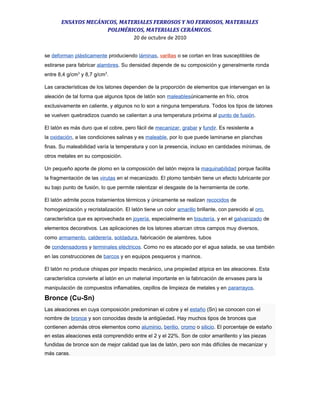 ENSAYOS MECÁNICOS, MATERIALES FERROSOS Y NO FERROSOS, MATERIALES
POLIMÉRICOS, MATERIALES CERÁMICOS.
20 de octubre de 2010
se deforman plásticamente produciendo láminas, varillas o se cortan en tiras susceptibles de
estirarse para fabricar alambres. Su densidad depende de su composición y generalmente ronda
entre 8,4 g/cm3
y 8,7 g/cm3
.
Las características de los latones dependen de la proporción de elementos que intervengan en la
aleación de tal forma que algunos tipos de latón son maleablesúnicamente en frío, otros
exclusivamente en caliente, y algunos no lo son a ninguna temperatura. Todos los tipos de latones
se vuelven quebradizos cuando se calientan a una temperatura próxima al punto de fusión.
El latón es más duro que el cobre, pero fácil de mecanizar, grabar y fundir. Es resistente a
la oxidación, a las condiciones salinas y es maleable, por lo que puede laminarse en planchas
finas. Su maleabilidad varía la temperatura y con la presencia, incluso en cantidades mínimas, de
otros metales en su composición.
Un pequeño aporte de plomo en la composición del latón mejora la maquinabilidad porque facilita
la fragmentación de las virutas en el mecanizado. El plomo también tiene un efecto lubricante por
su bajo punto de fusión, lo que permite ralentizar el desgaste de la herramienta de corte.
El latón admite pocos tratamientos térmicos y únicamente se realizan recocidos de
homogenización y recristalización. El latón tiene un color amarillo brillante, con parecido al oro,
característica que es aprovechada en joyería, especialmente en bisutería, y en el galvanizado de
elementos decorativos. Las aplicaciones de los latones abarcan otros campos muy diversos,
como armamento, calderería, soldadura, fabricación de alambres, tubos
de condensadores y terminales eléctricos. Como no es atacado por el agua salada, se usa también
en las construcciones de barcos y en equipos pesqueros y marinos.
El latón no produce chispas por impacto mecánico, una propiedad atípica en las aleaciones. Esta
característica convierte al latón en un material importante en la fabricación de envases para la
manipulación de compuestos inflamables, cepillos de limpieza de metales y en pararrayos.
Bronce (Cu-Sn)
Las aleaciones en cuya composición predominan el cobre y el estaño (Sn) se conocen con el
nombre de bronce y son conocidas desde la antigüedad. Hay muchos tipos de bronces que
contienen además otros elementos como aluminio, berilio, cromo o silicio. El porcentaje de estaño
en estas aleaciones está comprendido entre el 2 y el 22%. Son de color amarillento y las piezas
fundidas de bronce son de mejor calidad que las de latón, pero son más difíciles de mecanizar y
más caras.
 