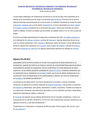 ENSAYOS MECÁNICOS, MATERIALES FERROSOS Y NO FERROSOS, MATERIALES
POLIMÉRICOS, MATERIALES CERÁMICOS.
20 de octubre de 2010
La tecnología metalúrgica de la fabricación de bronce es uno de los hitos más importantes de la
historia de la humanidad pues dio origen a la llamada Edad de Bronce. El bronce fue la primera
aleación fabricada voluntariamente por el ser humano: se realizaba mezclando el mineral de cobre
(calcopirita, malaquita, etc.) y el de estaño (casiterita) en un horno alimentado concarbón vegetal.
El anhídrido carbónico resultante de la combustión del carbón, reducía los minerales de cobre y
estaño a metales. El cobre y el estaño que se fundían, se aleaban entre un 5 y un 10% en peso de
estaño.
El bronce se emplea especialmente en aleaciones conductoras del calor, en baterías eléctricas y
en la fabricación de válvulas, tuberías y uniones de fontanería. Algunas aleaciones de bronce se
usan en uniones deslizantes, como cojinetes y descansos, discos de fricción; y otras aplicaciones
donde se requiere alta resistencia a la corrosión como rodetes de turbinas o válvulas de bombas,
entre otros elementos de máquinas. En algunas aplicaciones eléctricas es utilizado en resortes.
Alpaca (Cu-Ni-Zn)
propiedades varían de forma continua en función de la proporción de estos elementos en su
composición, pasando de máximos de dureza a mínimos de conductividad Estas aleaciones tienen
la propiedad de rechazar los organismos marinos (antifouling). Si a estas aleaciones de cobre-
níquel-cinc, se les añaden pequeñas cantidades de aluminio o hierro, constituyen aleaciones que
se caracterizan por su resistencia a la corrosión marina, por lo que se utilizan ampliamente en la
construcción naval, principalmente en los condensadores y tuberías, así como en la fabricación
de monedas y de resistencias eléctricas.56
Las aleaciones de alpaca tienen una buena resistencia a la corrosión y buenas cualidades
mecánicas. Su aplicación se abarca materiales de telecomunicaciones, instrumentos y accesorios
de fontanería y electricidad, como grifos, abrazaderas, muelles, conectores. También se emplea en
la construcción y ferretería, para elementos decorativos y en las industrias químicas y alimentarias,
además de materiales de vajillas y orfebrería.57
El monel es una aleación que se obtiene directamente de los minerales canadienses, y tiene una
composición de Cu=28-30%, Ni=66-67%, Fe=3-3,5%. Este material tiene una gran resistencia a los
agentes corrosivos y a las altas temperaturas.58
El platinoide es un metal blanco compuesto de 60% de cobre,14% de níquel, 24% de cinc y de 1-
2% de wolframio.59
 