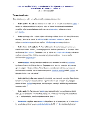 ENSAYOS MECÁNICOS, MATERIALES FERROSOS Y NO FERROSOS, MATERIALES
POLIMÉRICOS, MATERIALES CERÁMICOS.
20 de octubre de 2010
Otras aleaciones
Otras aleaciones de cobre con aplicaciones técnicas son las siguientes:
 Cobre-cadmio (Cu-Cd): son aleaciones de cobre con un pequeño porcentaje de cadmio y
tienen con mayor resistencia que el cobre puro. Se utilizan en líneas eléctricas aéreas
sometidas a fuertes solicitaciones mecánicas como catenarias y cables de contacto
para tranvías.
 Cobre-cromo (Cu-Cr) y Cobre-cromo-circonio (Cu-Cr-Zr): tienen una alta conductividad
eléctrica y térmica. Se utilizan en electrodos de soldadura por resistencia, barras de
colectores, contactores de potencia, equipos siderúrgicos y resortes conductores.
 Cobre-hierro-fósforo (Cu-Fe-P). Para la fabricación de elementos que requieran una
buena conductividad eléctrica y buenas propiedades térmicas y mecánicas se añaden al cobre
partículas de hierro yfósforo. Estas aleaciones se utilizan en circuitos integrados porque tienen
una buena conductividad eléctrica, buenas propiedades mecánicas y tienen una alta
resistencia a la temperatura.60
 Cobre-aluminio (Cu-Al): también conocidas como bronces al aluminio y duraluminio,
contienen al menos un 10% de aluminio. Estas aleaciones son muy parecidas al oro y muy
apreciadas para trabajos artísticos. Tienen buenas propiedades mecánicas y una elevada
resistencia a la corrosión. Se utilizan también para los trenes de aterrizaje de los aviones , en
ciertas construcciones mecánicas.61
 Cobre-berilio (Cu-Be): es una aleación constituida esencialmente por cobre. Esta aleación
tiene importantes propiedades mecánicas y gran resistencia a la corrosión. Se utiliza para
fabricar muelles, moldespara plásticos, electrodos para soldar por resistencia y herramientas
antideflagrantes.62
 Cobre-plata (Cu-Ag) o cobre a la plata: es una aleación débil por su alto contenido de
cobre, que se caracteriza por una alta dureza que le permite soportar temperaturas de hasta
226 °C, manteniendo la conductividad eléctrica del cobre.63
 Constantán (Cu55Ni45): es una aleación formada por un 55% de cobre y un 45% de níquel.
Se caracteriza por tener un una resistividad eléctrica de 4,9•10−7
Ω•m casi constante en un
 