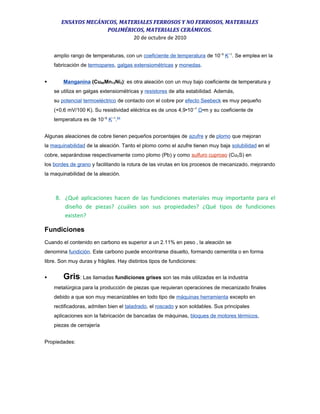 ENSAYOS MECÁNICOS, MATERIALES FERROSOS Y NO FERROSOS, MATERIALES
POLIMÉRICOS, MATERIALES CERÁMICOS.
20 de octubre de 2010
amplio rango de temperaturas, con un coeficiente de temperatura de 10−5
K−1
. Se emplea en la
fabricación de termopares, galgas extensiométricas y monedas.
 Manganina (Cu86Mn12Ni2): es otra aleación con un muy bajo coeficiente de temperatura y
se utiliza en galgas extensiométricas y resistores de alta estabilidad. Además,
su potencial termoeléctrico de contacto con el cobre por efecto Seebeck es muy pequeño
(+0,6 mV/100 K). Su resistividad eléctrica es de unos 4,9•10−7
Ω•m y su coeficiente de
temperatura es de 10−8
K−1
.64
Algunas aleaciones de cobre tienen pequeños porcentajes de azufre y de plomo que mejoran
la maquinabilidad de la aleación. Tanto el plomo como el azufre tienen muy baja solubilidad en el
cobre, separándose respectivamente como plomo (Pb) y como sulfuro cuproso (Cu2S) en
los bordes de grano y facilitando la rotura de las virutas en los procesos de mecanizado, mejorando
la maquinabilidad de la aleación.
8. ¿Qué aplicaciones hacen de las fundiciones materiales muy importante para el
diseño de piezas? ¿cuáles son sus propiedades? ¿Qué tipos de fundiciones
existen?
Fundiciones
Cuando el contenido en carbono es superior a un 2.11% en peso , la aleación se
denomina fundición. Este carbono puede encontrarse disuelto, formando cementita o en forma
libre. Son muy duras y frágiles. Hay distintos tipos de fundiciones:
 Gris: Las llamadas fundiciones grises son las más utilizadas en la industria
metalúrgica para la producción de piezas que requieran operaciones de mecanizado finales
debido a que son muy mecanizables en todo tipo de máquinas herramienta excepto en
rectificadoras, admiten bien el taladrado, el roscado y son soldables. Sus principales
aplicaciones son la fabricación de bancadas de máquinas, bloques de motores térmicos,
piezas de cerrajería
Propiedades:
 