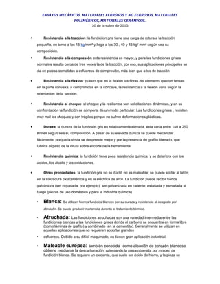 ENSAYOS MECÁNICOS, MATERIALES FERROSOS Y NO FERROSOS, MATERIALES
POLIMÉRICOS, MATERIALES CERÁMICOS.
20 de octubre de 2010
 Resistencia a la tracción: la fundiciíon gris tiene una carga de rotura a la tracción
pequeña, en torno a los 15 kg/mm² y llega a los 30 , 40 y 45 kg/ mm² según sea su
composición.
 Resistencia a la compresión esta resistencia es mayor, y para las fundiciones grises
normales resulta cerca de tres veces la de la tracción, por eso, sus aplicaciones principales se
da en piezas sometidas a esfuerzos de compresión, más bien que a los de tracción.
 Resistencia a la flexión: puesto que en la flexión las fibras del elemento quedan tensas
en la parte convexa, y comprimidas en la cóncava, la resistencia a la flexión varia según la
orientacion de la sección.
 Resistencia al choque: el choque y la resiliencia son solicitaciones dinámicas, y en su
confrontación la fundición se comporta de un modo particular. Las fundiciones grises , resisten
muy mal los choques y son frágiles porque no sufren deformaciones plásticas.
 Dureza: la dureza de la fundición gris es relativamente elevada, esta varía entre 140 a 250
Brinell según sea su composición. A pesar de su elevada dureza se puede mecanizar
fácilmente, porque la viruta se desprende mejor y por la presencia de grafito liberado, que
lubrica el paso de la viruta sobre el corte de la herramienta.
 Resistencia química: la fundición tiene poca resistencia química, y se deteriora con los
ácidos, los álcalis y las oxidaciones.
 Otras propiedades: la fundición gris no es dúctil, no es maleable; se puede soldar al latón;
en la soldadura oxiacetilénica y en la eléctrica de arco. La fundición puede recibir baños
galvánicos (ser niquelada, por ejemplo), ser galvanizada en caliente, estañada y esmaltada al
fuego (piezas de uso doméstico y para la industria química)
 Blanca: Se utilizan hierros fundidos blancos por su dureza y resistencia al desgaste por
abrasión. Se puede producir martensita durante el tratamiento térmico.
 Atruchada: Las fundiciones atruchadas son una variedad intermedia entre las
fundiciones blancas y las fundiciones grises donde el carbono se encuentra en forma libre
(como láminas de grafito) y combinado (en la cementita). Generalmente se utilizan en
aquellas aplicaciones que no requieren soportar grandes
 esfuerzos. Debido a su difícil maquinado, no tienen gran aplicación industrial.
 Maleable europea: también conocida como aleación de corazón blancose
obtiene mediante la descarburación, calentando la pieza obtenida por moldeo de
fundición blanca. Se requiere un oxidante, que suele ser óxido de hierro, y la pieza se
 