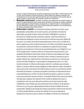 ENSAYOS MECÁNICOS, MATERIALES FERROSOS Y NO FERROSOS, MATERIALES
POLIMÉRICOS, MATERIALES CERÁMICOS.
20 de octubre de 2010
coloca en cajas herméticamente cerradas a temperaturas entre 900 y 1100ºC durante unos
10 días, para finalmente enfriarla lentamente. Estas aleaciones deberían presentar una
microestructura en la que sólo apareciera ferrita, pero en la práctica suele quedar algo de
grafito nodular e incluso restos de cementita y perlita sin transformar.
 Maleable americana: también conocida como aleación de corazón negro se
basa en la descomposición total o parcial de la cementita. El proceso se realiza calentando
la pieza obtenida en fundición blanca recubierta de un material neutro a una temperatura
de unos 850-900ºC durante unos 6 días. Estas fundiciones presentan una microestructura
de nódulos de grafito sobre matriz ferrítica.
 Esferoidal o dúctil: Las fundiciones dúctiles presentan en ciertos casos
propiedades comparables con las de los aceros, por ejemplo el modulo de
elasticidad, que puede alcanzar valores de hasta 17500 Kg/mm2
cuando se
encuentra en estado recocido; presentan, además, valores de resiliencia y
porcentaje de elongación muy por encima de las fundiciones pero por debajo de
los aceros. Los valores de límite de elasticidad varían entre un 65 y un 85% de la
última carga de acuerdo al tratamiento que se le realice a la fundición después de
la inoculación. Cuando la fundición es empleada en estado bruto de colada
presenta una resistencia a la tracción de aproximadamente unos 70 Kg/mm2
y un
3% de alargamiento. Cuando se desea una relativamente buena dureza y una
aceptable ductilidad se recomienda utilizar fundiciones esferoidales que hayan
sido sometidas a normalizado y revenido o bien a temple y revenido ya que se
pueden obtener por medio de estos tratamientos resistencias a la tracción que
varían entre 80 y 90 Kg/mm2
y porcentajes de alargamiento entre 1.5 y 2.0%.
Conviene destacar la influencia del espesor sobre los resultados que se desean
obtener, cuando se fabrican piezas delgadas se debe adicionar mayor cantidad de
silicio, para evitar la formación de fundición blanca o bien en caso extremo utilizar
elementos de aleación. La presencia de grafito contribuye al mejoramiento de la
maquinabilidad que es similar a la de las fundiciones grises y superior a la de los
aceros que presentan durezas similares. La fundición dúctil tiene el punto de fusión
más bajo que cualquier otra aleación hierro-carbono, debido esto a que su
composición está muy cerca del punto eutéctico, por lo que presenta mejor
colabilidad y mayor fluidez que otras aleaciones hierro-carbono, es de destacar
entonces su uso con gran regularidad para fabricar piezas fundidas de formas
complicadas. Debido al porcentaje de carbono equivalente relativamente alto (4.3
a 4.7%) se puede fabricar en hornos de cubilote en los que se obtenga la
temperatura necesaria y que se realicen los debidos controles de composición.
 