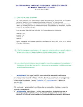 ENSAYOS MECÁNICOS, MATERIALES FERROSOS Y NO FERROSOS, MATERIALES
POLIMÉRICOS, MATERIALES CERÁMICOS.
20 de octubre de 2010
9. ¿Qué son las súper aleaciones?
Las super aleaciones, son materiales que se han desarrollado por la necesidad , de encontrar
elementos que sean resistentes a condiciones extremas,como por ejemplo, altas
temperaturas, trabajos que produscan tensiones muy grandes y ambientes muy corrosivos;
ya sea por estar en contacto con sustancias quimicas, o donde halla una atomosfera con altos
niveles de salinidad por ejemplo.
Entre las super aleaciones mas utilizadas en la industria podemos mencionar:
Aleación C-276
Aleación 718
Aleación 20
Aleación x
Lo que une a estas aleaciones es que todas contiene niquel, ya que este ayuda en gra medida
a convatir la corrosión.
10. ¿Cuál de las siguientes aleaciones de magnesio seleccionaría para para la cubierta
de una sierra eléctrica; AZ61A, AZ31A, AZ91D, AM60B, AS41A? ¿por qué?
11. Los materiales poliméricos se pueden clasificar como termoplásticos, termoestables y
elastómeros. Defina cada uno de ellos y determine sus propiedades y características que
los diferencian unos de otros.
 Termoplásticos, que fluyen (pasan al estado líquido) al calentarlos y se vuelven a
endurecer (vuelven al estado solido) al enfriarlos. Su estructura molecular presenta pocos (o
ningún) entrecruzamientos. Ejemplos: polietileno (PE), polipropileno (PP), cloruro de
polivinilo PVC.
Alta resistencia y rigidez a altas temperaturas, buenas propiedades eléctricas, resistencia
química, y procesabilidad.
 Termoestables, que no fluyen, y lo único que conseguimos al calentarlos es que se
descompongan químicamente, en vez de fluir. Este comportamiento se debe a una
estructura con muchos entrecruzamientos, que impiden los desplazamientos relativos de
 
