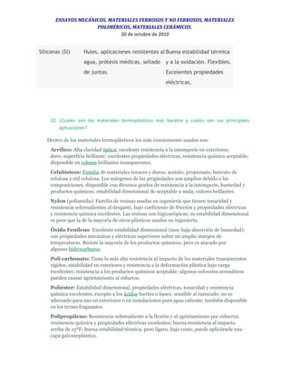 ENSAYOS MECÁNICOS, MATERIALES FERROSOS Y NO FERROSOS, MATERIALES
POLIMÉRICOS, MATERIALES CERÁMICOS.
20 de octubre de 2010
Siliconas (SI) Hules, aplicaciones resistentes al
agua, prótesis médicas, sellado
de juntas.
Buena estabilidad térmica
y a la oxidación. Flexibles.
Excelentes propiedades
eléctricas.
12. ¿Cuáles son los materiales termoplásticos más baratos y cuáles son sus principales
aplicaciones?
Dentro de los materiales termoplásticos los más comúnmente usados son:
Acrílico: Alta claridad óptica; excelente resistencia a la intemperie en exteriores;
duro, superficie brillante; excelentes propiedades eléctricas, resistencia química aceptable;
disponible en colores brillantes transparentes.
Celulósicos: Familia de materiales tenaces y duros; acetato, propionato, butirato de
celulosa y etil celulosa. Los márgenes de las propiedades son amplios debido a las
composiciones; disponible con diversos grados de resistencia a la intemperie, humedad y
productos químicos; estabilidad dimensional de aceptable a mala; colores brillantes.
Nylon (poliamida): Familia de resinas usadas en ingeniería que tienen tenacidad y
resistencia sobresalientes al desgaste, bajo coeficiente de fricción y propiedades eléctricas
y resistencia química excelentes. Las resinas son higroscópicas; su estabilidad dimensional
es peor que la de la mayoría de otros plásticos usados en ingeniería.
Óxido Fenileno: Excelente estabilidad dimensional (muy baja absorción de humedad);
con propiedades mecánicas y eléctricas superiores sobre un amplio margen de
temperaturas. Resiste la mayoría de los productos químicos, pero es atacado por
algunos hidrocarburos.
Poli carbonato: Tiene la más alta resistencia al impacto de los materiales transparentes
rígidos; estabilidad en exteriores y resistencia a la deformación plástica bajo carga
excelentes; resistencia a los productos químicos aceptable; algunos solventes aromáticos
pueden causar agrietamiento al esfuerzo.
Poliéster: Estabilidad dimensional, propiedades eléctricas, tenacidad y resistencia
química excelentes, excepto a los ácidos fuertes o bases; sensible al ranurado; no es
adecuado para uso en exteriores o en instalaciones para agua caliente; también disponible
en los termo fraguantes.
Polipropileno: Resistencia sobresaliente a la flexión y al agrietamiento por esfuerzo;
resistencia química y propiedades eléctricas excelentes; buena resistencia al impacto
arriba de 15ºF; buena estabilidad térmica; peso ligero, bajo costo, puede aplicársele una
capa galvanoplástica.
 