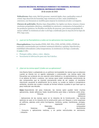 ENSAYOS MECÁNICOS, MATERIALES FERROSOS Y NO FERROSOS, MATERIALES
POLIMÉRICOS, MATERIALES CERÁMICOS.
20 de octubre de 2010
Poliestireno: Bajo costo, fácil de procesar, material rígido, claro, quebradizo como el
cristal; baja absorción de humedad, baja resistencia al calor, mala estabilidad en
exteriores; con frecuencia se modifica para mejorar la resistencia al calor o al impacto.
Cloruro de polivinilo: Muchos tipos disponibles; los rígidos son duros, tenaces y tienen
excelentes propiedades eléctricas, estabilidad en exteriores y resistencia a la humedad y a
los productos químicos; los flexibles son fáciles de procesar, pero tienen propiedades de
menor calidad; la resistencia al calor va de baja a moderada para la mayoría de los tipos de
PVC; bajo costo.
1. ¿qué son los fluoroplásticos y cuáles son las aplicaciones más importantes?
Fluoroplásticos: Gran familia (PTFE, FEP. PFA, CTFE, ECTFE, ETFE y PVDF) de
materiales caracterizados por excelente resistencia eléctrica y química, baja fricción y
estabilidad sobresaliente a altas temperaturas; la resistencia es de baja a moderada;
su costo es alto.
• Protegen cables, tubos y otros objetos.
• Incrementa la lubricación para mas facil deslice.
2. ¿Qué son las resinas epoxi? ¿Cuáles son sus aplicaciones?
Una Resina Epóxi o poliepóxido es un polímero termoestable (la resina) que se endurece
cuando se mezcla con un agente catalizador o endurecedor. Las resinas epóxi más
frecuentes son producto de una reacción entre bisfenol-a y la epiclorohidrina, el bisfenol
A se obtiene de fenol y acetona. Las resinas epoxi están constituidas comúnmente de
dos componentes que se mezclan previamente antes de ser usados; al mezclarse
reaccionan causando la solidificación de la resina, su curado se realiza a temperatura
ambiente, durante ese curado o secado se forman enlaces cruzados lo que hace que su
peso molecular sea elevado.
Usos: Dependiendo del peso molecular, las resinas epóxi pueden tener muchas
aplicaciones, desde adhesivos hasta recubrimientos para latas y tambores entre otras:
- Pinturas y acabados
- Adhesivos
- Aplicaciones de las resinas epoxi en la industria de la Construcción: Las resinas
epóxicas se usan en la industria de la construcción para unir bloques y como argamasa
en edificios, además unión entre hormigones, morteros, juntas, membranas, anclajes,
pinturas y reparación estructural.
- Materiales compuestos
- Sistemas eléctricos y electrónicos
- Consumo y aplicaciones naúticas, y en partes estructurales en aeronaves.
- Industria
 