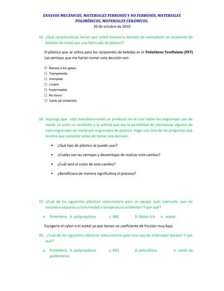 ENSAYOS MECÁNICOS, MATERIALES FERROSOS Y NO FERROSOS, MATERIALES
POLIMÉRICOS, MATERIALES CERÁMICOS.
20 de octubre de 2010
13. ¿Qué características harían que usted tomara la decisión de reemplazar un recipiente de
bebidas de metal por uno fabricado de plástico?
El plástico que se utiliza para los recipientes de bebidas es el Polietileno Tereftalato (PET)
Las ventajas que me harían tomar esta decisión son:
 Barrera a los gases
 Transparente
 Irrompible
 Liviano
 Impermeable
 No tóxico
 Inerte (al contenido)
14. Suponga que está manufacturando un producto en el cual todos los engranajes son de
metal. Lo visita un vendedor y le solicita que vea la posibilidad de reemplazar algunos de
esos engranajes de metal por engranajes de plástico. Haga una lista de las preguntas que
tendría que contestar antes de tomar una decisión.
 ¿Qué tipo de plástico se puede usar?
 ¿Cuáles son las ventajas y desventajas de realizar este cambio?
 ¿Cuál será el costo de este cambio?
 ¿Beneficiara de manera significativa el proceso?
15. ¿Cuál de los siguientes plásticos seleccionaría para un equipo auto lubricado, que no
estuviera expuesto a la humedad a temperatura ambiente? Y por qué?
a. Polietileno b. polipropileno c. ABS D. Nylon 6.6 e. acetal
Escogería el nylon o el acetal ya que tienen un coeficiente de fricción muy bajo.
16. ¿Cuál de los siguientes plásticos seleccionaría para una caja de ordenador barato? Y por
qué?
a. Polietileno b. polipropileno c. ABS d. polisulfona e. oxido de
polifenileno.
 