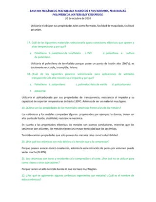 ENSAYOS MECÁNICOS, MATERIALES FERROSOS Y NO FERROSOS, MATERIALES
POLIMÉRICOS, MATERIALES CERÁMICOS.
20 de octubre de 2010
Utilizaría el ABS por sus propiedades tales como formado, facilidad de maquilado, facilidad
de unión.
17. Cuál de las siguientes materiales seleccionaría apara conectores eléctricos que operen a
altas temperaturas y por qué?
a. Polietileno b. polietileno de tereftalato c. PVC d. polisulfona e. sulfuro
de polietileno.
Utilizaría el polietileno de tereftalato porque posee un punto de fusión alto (260°c), es
totalmente reciclable, irrompible, liviano.
18. ¿Cuál de los siguientes plásticos seleccionaría para aplicaciones de vidriados
transparentes de alta resistencia al impacto y por qué?
a. Polietileno b. poliproileno c. polimetacrilato de metilo d. policarbonato
f. poliacetal.
Utilizaría el policarbonato por sus propiedades de transparencia, resistencia al impacto y su
capacidad de soportar temperaturas de hasta 130ºC. Además de ser un material muy ligero.
19. ¿Cómo son las propiedades de los materiales cerámicos frente a los de los metales?
Los cerámicos y los metales comparten algunas propiedades por ejemplo: la dureza, tienen un
alto punto de fusión, ductilidad, resistencia mecánica.
En cuanto a las propiedades eléctricas los metales son buenos conductores, mientras que los
cerámicos son aislantes; los metales tienen una mayor tenacidad que los cerámicos.
También existen propiedades que solo poseen los metales tales como la ductibilidad
20. ¿Por qué los cerámicos son más débiles a la tensión que a la compresión?
Porque poseen enlaces iónico-covalentes, además la concentración de poros por volumen puede
variar mucho (0-30%)
21. Los cerámicos son duros y resistentes a la compresión y al corte. ¿Por qué no se utilizan para
como clavos u otros sujetadores?
Porque tienen un alto nivel de dureza lo que los hace muy frágiles.
22. ¿Por qué se aglomeran algunos cerámicos ingenieriles con metales? ¿Cuál es el nombre de
estos cerámicos?
 