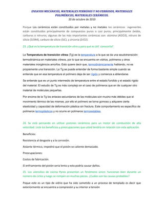 ENSAYOS MECÁNICOS, MATERIALES FERROSOS Y NO FERROSOS, MATERIALES
POLIMÉRICOS, MATERIALES CERÁMICOS.
20 de octubre de 2010
Porque Los cerámicos están constituidos por metales y no metales los cerámicos ingenieriles
están constituidos principalmente de compuestos puros o casi puros; principalmente óxidos,
carburos o nitruros; algunas de las más importantes cerámicas son: alúmina (Al2O3), nitruro de
silicio (Si3N4), carburo de silicio (SiC), y zirconia (ZrO2).
23. ¿Qué es la temperatura de transición vítre y para qué es útil conocerla?
La Temperatura de transición vítrea (Tg) es la temperatura a la que se da una seudotransición
termodinámica en materiales vítreos, por lo que se encuentra en vidrios, polímeros y otros
materiales inorgánicos amorfos. Esto quiere decir que, termodinámicamente hablando, no es
propiamente una transición. La Tg se puede entender de forma bastante simple cuando se
entiende que en esa temperatura el polímero deja de ser rígido y comienza a ablandarse.
Se entiende que es un punto intermedio de temperatura entre el estado fundido y el estado rígido
del material. El estudio de Tg es más complejo en el caso de polímeros que en de cualquier otro
material de moléculas pequeñas.
Por encima de la Tg los enlaces secundarios de las moléculas son mucho más débiles que el
movimiento térmico de las mismas, por ello el polímero se torna gomoso y adquiere cierta
elasticidad y capacidad de deformación plástica sin fractura. Este comportamiento es específico de
polímeros termoplásticos y no ocurre en polímeros termoestables.
24. Se está pensando en utilizar pistones cerámicos para un motor de combustión de alta
velocidad. Liste los beneficios y preocupaciones que usted tendría en relación con esta aplicación.
Beneficios:
Resistencia al desgaste y a la corrosión.
Aislante térmico, impedirá que el pistón se caliente demasiado.
Preocupaciones:
Costos de fabricación.
El enfriamiento del pistón seria lento y esto podría causar daños.
25. Los utensilios de cocina Pyrex presentan un fenómeno único: funcionan bien durante un
número de ciclos y luego se rompen en muchas piezas. ¿Cuáles son las causas probables?
Poque este es un tipo de vidrio que ha sido sometido a un proceso de templado es decir que
exteriormente se encuentra a compresión y su interior a tensión
 