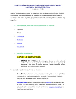 ENSAYOS MECÁNICOS, MATERIALES FERROSOS Y NO FERROSOS, MATERIALES
POLIMÉRICOS, MATERIALES CERÁMICOS.
20 de octubre de 2010
Ensayos no destructivos típicos son los ultrasonidos, para encontrar grietas profundas, el ensayo
con corrientes, para medir a través de las corrientes inducidas el espesor de la pintura en una
superficie, y el de campo magnético, que permite a simple vista encontrar grietas superficiales muy
pequeñas.
b. Qué propiedades importantes evalúan los ensayos de los materiales
• Elasticidad
• Dureza
• Embutibilidad
• Resiliencia
• Ductilidad
• Maleabilidad
c. Que tipo de ensayos existen:
ENSAYOS NO DESTRUCTIVOS:
• ENSAYO DE DUREZA: En metalurgia la dureza se mide utilizando
un durómetro para el ensayo de penetración. Dependiendo del tipo de punta
empleada y del rango de cargas aplicadas, existen diferentes escalas,
adecuadas para distintos rangos de dureza.
las escalas de uso industrial actuales son las siguientes:
Dureza Brinell: emplea como punta una bola de acero templado o carburo de W . Para
materiales duros, es poco exacta pero fácil de aplicar. Poco precisa con chapas de
menos de 6mm de espesor. Estima resistencia a tracción.
Dureza Rockwell: se utiliza como punta un cono de diamante (en algunos casos bola
de acero). Es la más extendida, ya que la dureza se obtiene por medición directa y es
apto para todo tipo de materiales. Se suele considerar un ensayo no destructivo por el
pequeño tamaño de la huella.
 