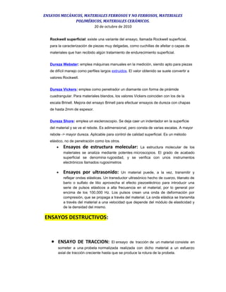 ENSAYOS MECÁNICOS, MATERIALES FERROSOS Y NO FERROSOS, MATERIALES
POLIMÉRICOS, MATERIALES CERÁMICOS.
20 de octubre de 2010
Rockwell superficial: existe una variante del ensayo, llamada Rockwell superficial,
para la caracterización de piezas muy delgadas, como cuchillas de afeitar o capas de
materiales que han recibido algún tratamiento de endurecimiento superficial.
Dureza Webster: emplea máquinas manuales en la medición, siendo apto para piezas
de difícil manejo como perfiles largos extruidos. El valor obtenido se suele convertir a
valores Rockwell.
Dureza Vickers: emplea como penetrador un diamante con forma de pirámide
cuadrangular. Para materiales blandos, los valores Vickers coinciden con los de la
escala Brinell. Mejora del ensayo Brinell para efectuar ensayos de dureza con chapas
de hasta 2mm de espesor.
Dureza Shore: emplea un escleroscopio. Se deja caer un indentador en la superficie
del material y se ve el rebote. Es adimensional, pero consta de varias escalas. A mayor
rebote -> mayor dureza. Aplicable para control de calidad superficial. Es un método
elástico, no de penetración como los otros.
• Ensayos de estructura molecular: La estructura molecular de los
materiales se analiza mediante potentes microscopios. El grado de acabado
superficial se denomina rugosidad, y se verifica con unos instrumentos
electrónicos llamados rugosímetros
• Ensayos por ultrasonido: Un material puede, a la vez, transmitir y
reflejar ondas elásticas. Un transductor ultrasónico hecho de cuarzo, titanato de
bario o sulfato de litio aprovecha el efecto piezoeléctrico para introducir una
serie de pulsos elásticos a alta frecuencia en el material, por lo general por
encima de los 100,000 Hz. Los pulsos crean una onda de deformación por
compresión, que se propaga a través del material. La onda elástica se transmita
a través del material a una velocidad que depende del módulo de elasticidad y
de la densidad del mismo.
ENSAYOS DESTRUCTIVOS:
• ENSAYO DE TRACCION: El ensayo de tracción de un material consiste en
someter a una probeta normalizada realizada con dicho material a un esfuerzo
axial de tracción creciente hasta que se produce la rotura de la probeta.
 