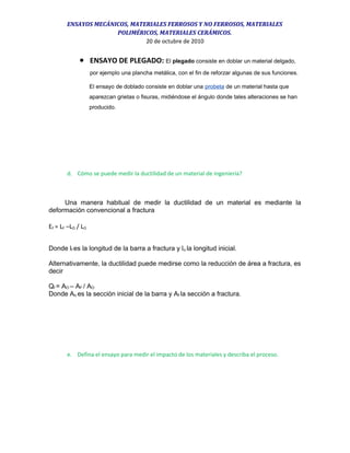 ENSAYOS MECÁNICOS, MATERIALES FERROSOS Y NO FERROSOS, MATERIALES
POLIMÉRICOS, MATERIALES CERÁMICOS.
20 de octubre de 2010
• ENSAYO DE PLEGADO: El plegado consiste en doblar un material delgado,
por ejemplo una plancha metálica, con el fin de reforzar algunas de sus funciones.
El ensayo de doblado consiste en doblar una probeta de un material hasta que
aparezcan grietas o fisuras, midiéndose el ángulo donde tales alteraciones se han
producido.
d. Cómo se puede medir la ductilidad de un material de ingeniería?
Una manera habitual de medir la ductilidad de un material es mediante la
deformación convencional a fractura
EF = LF –LO / LO
Donde lf es la longitud de la barra a fractura y lo la longitud inicial.
Alternativamente, la ductilidad puede medirse como la reducción de área a fractura, es
decir
Qf = AO – AF / AO
Donde Ao es la sección inicial de la barra y Af la sección a fractura.
e. Defina el ensayo para medir el impacto de los materiales y describa el proceso.
 