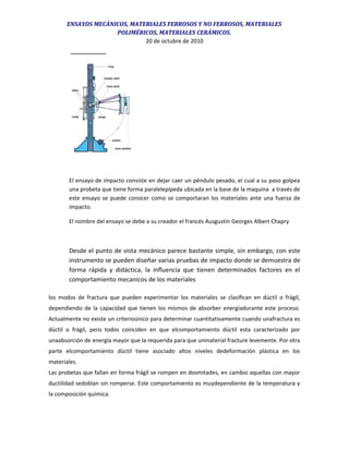 ENSAYOS MECÁNICOS, MATERIALES FERROSOS Y NO FERROSOS, MATERIALES
POLIMÉRICOS, MATERIALES CERÁMICOS.
20 de octubre de 2010
El ensayo de impacto consiste en dejar caer un péndulo pesado, el cual a su paso golpea
una probeta que tiene forma paralelepípeda ubicada en la base de la maquina a través de
este ensayo se puede conocer como se comportaran los materiales ante una fuerza de
impacto.
El nombre del ensayo se debe a su creador el francés Ausgustin Georges Albert Chapry
Desde el punto de vista mecánico parece bastante simple, sin embargo, con este
instrumento se pueden diseñar varias pruebas de impacto donde se demuestra de
forma rápida y didáctica, la inﬂuencia que tienen determinados factores en el
comportamiento mecanicos de los materiales
los modos de fractura que pueden experimentar los materiales se clasiﬁcan en dúctil o frágil,
dependiendo de la capacidad que tienen los mismos de absorber energíadurante este proceso.
Actualmente no existe un criterioúnico para determinar cuantitativamente cuando unafractura es
dúctil o frágil, pero todos coinciden en que elcomportamiento dúctil esta caracterizado por
unaabsorción de energía mayor que la requerida para que unmaterial fracture levemente. Por otra
parte elcomportamiento dúctil tiene asociado altos niveles dedeformación plástica en los
materiales.
Las probetas que fallan en forma frágil se rompen en dosmitades, en cambio aquellas con mayor
ductilidad sedoblan sin romperse. Este comportamiento es muydependiente de la temperatura y
la composición química.
 