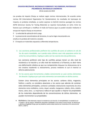 ENSAYOS MECÁNICOS, MATERIALES FERROSOS Y NO FERROSOS, MATERIALES
POLIMÉRICOS, MATERIALES CERÁMICOS.
20 de octubre de 2010
Las pruebas de impacto Charpy se realizan según normas internacionales. De acuerdo conlas
normas ISO (International Organization for Standarization), los resultados de losensayos de
impacto, en probetas entalladas, se suelen expresar en (kJ/m2) mientras quesegún las normas
ASTM (American Society for Testing Materials) se reportan losresultados en (J/m). Entre los
factores que contribuyen a modiﬁcar el modo de fractura yque se pueden estudiar mediante el
ensayo de impacto Charpy se encuentran:
 La velocidad de aplicación de la carga.
 La presencia de concentradores de tensiones, lo cual se logra mecanizando una
entalla en la probeta del material a estudiar.
 El impacto en materiales expuestos a diferentes temperaturas.
3. Los cocineros profesionales prefieren los cuchillos de acero al carbono en vés de
los de acero inoxidable, aun cuando estos últimos sean más populares entre los
entre los consumidores. Explique cuáles son las razones de esta preferencia.
Los cocineros prefieren este tipo de cuchillos porque tienen un alto nivel de
resistencia a la tracción y un alto nivel de resistencia a la fluencia; es decir tiene
una deformación elástica ya que sus componentes bloquean las dislocaciones de la
red cristalina impidiendo su deslizamiento, proceso mediante el cual el material se
deforma plásticamente.
4. En los aceros para herramienta y dados comúnmente se usan ciertos elementos
de aleación. Explique por qué estos elementos son esenciales en dichos aceros.
Existen cinco elementos principales en los aceros: carbono silicio, magnesio,
fosforo y azufre; se considera aleaciones a los aceros que además de contener
estos elementos principales, contienen cantidades relativamente importantes de otros
elementos como molibdeno, cromo, níquel, vanadio, manganeso, cobalto, silicio, cobalto,
titanio, cobre, boro; su importancia radica en que ayudan a mejorar las propiedades
de los materiales dependiendo de las concentraciones de dichos elementos se
pueden incrementar sus propiedades:
• Molibdeno: Este elemento mejora la resistencia a la tracción, la templabilidad, la resistencia al
<<creep>> de los aceros. Añadiendo pequeñas cantidades a los aceros cromo-níquel, se disminuye
o elimina la fragilidad Krupp que se presenta cuando estos aceros son revenidos en la zona de los
450°C a 550°C.
 