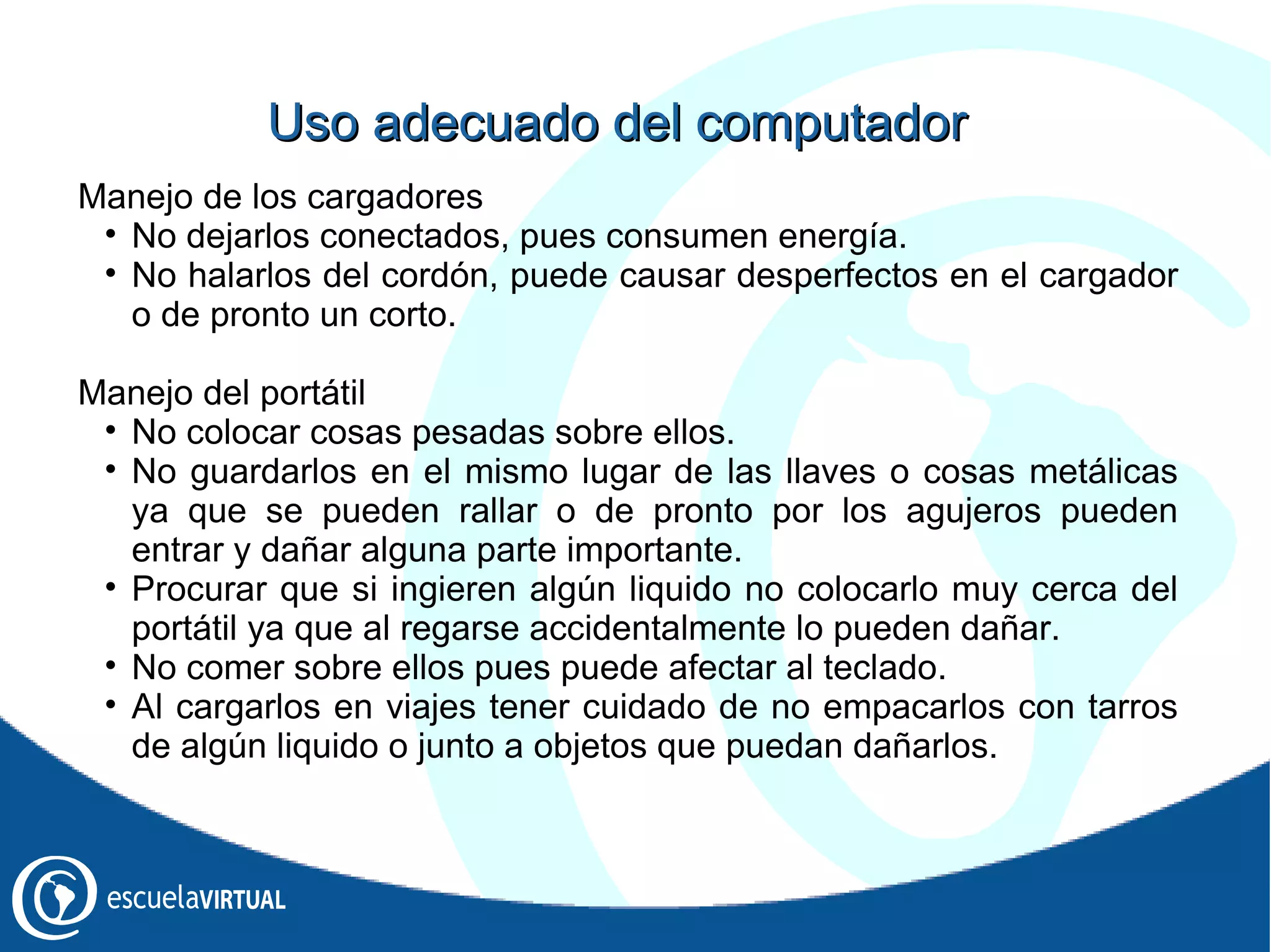 Manejo de los cargadores No dejarlos conectados, pues consumen energía. No halarlos del cordón, puede causar desperfectos en el cargador o de pronto un corto. Manejo del portátil No colocar cosas pesadas sobre ellos. No guardarlos en el mismo lugar de las llaves o cosas metálicas ya que se pueden rallar o de pronto por los agujeros pueden entrar y dañar alguna parte importante. Procurar que si ingieren algún liquido no colocarlo muy cerca del portátil ya que al regarse accidentalmente lo pueden dañar. No comer sobre ellos pues puede afectar al teclado. Al cargarlos en viajes tener cuidado de no empacarlos con tarros de algún liquido o junto a objetos que puedan dañarlos. Uso adecuado del computador 