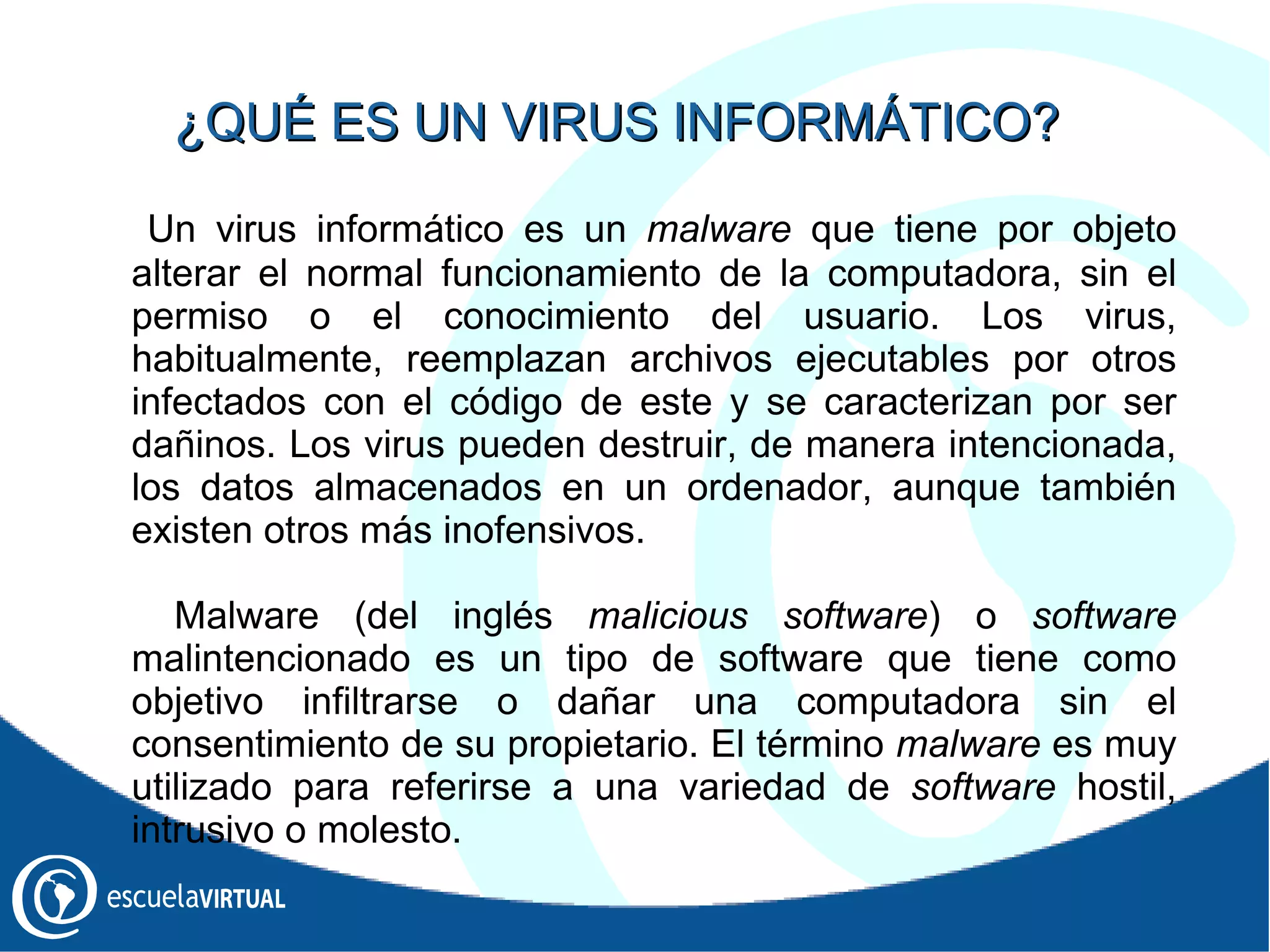 Un virus informático es un  malware  que tiene por objeto alterar el normal funcionamiento de la computadora, sin el permiso o el conocimiento del usuario. Los virus, habitualmente, reemplazan archivos ejecutables por otros infectados con el código de este y se caracterizan por ser dañinos. Los virus pueden destruir, de manera intencionada, los datos almacenados en un ordenador, aunque también existen otros más inofensivos. Malware (del inglés  malicious software ) o  software  malintencionado es un tipo de software que tiene como objetivo infiltrarse o dañar una computadora sin el consentimiento de su propietario. El término  malware  es muy utilizado para referirse a una variedad de  software  hostil, intrusivo o molesto. ¿QUÉ ES UN VIRUS INFORMÁTICO? 