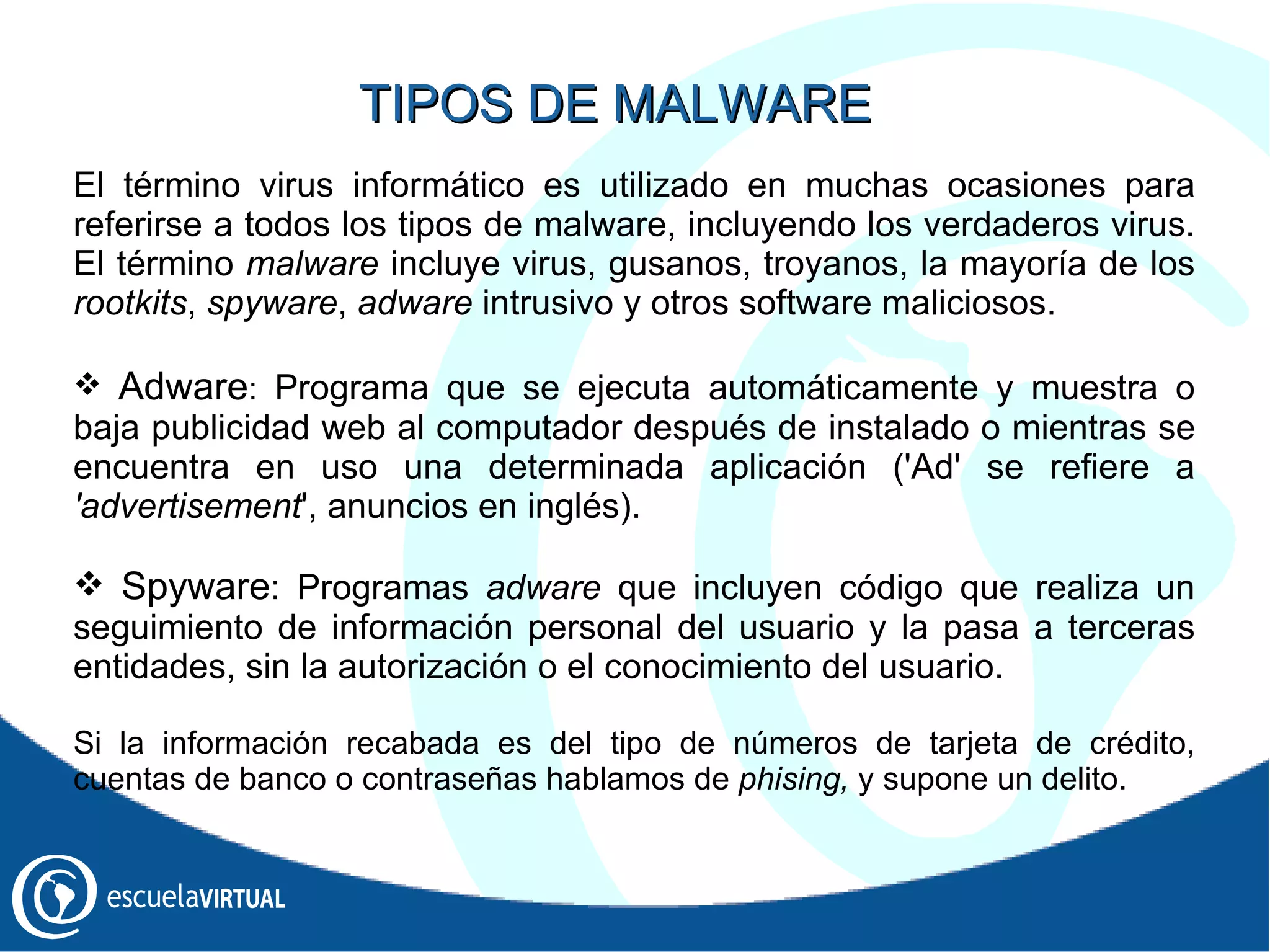 El término virus informático es utilizado en muchas ocasiones para referirse a todos los tipos de malware, incluyendo los verdaderos virus. El término  malware  incluye virus, gusanos, troyanos, la mayoría de los  rootkits ,  spyware ,  adware  intrusivo y otros software maliciosos. Adware :  Programa que se ejecuta automáticamente y muestra o baja publicidad web al computador después de instalado o mientras se encuentra en uso una determinada aplicación ('Ad' se refiere a  'advertisement ', anuncios en inglés). Spyware : Programas  adware  que incluyen código que realiza un seguimiento de información personal del usuario y la pasa a terceras entidades, sin la autorización o el conocimiento del usuario. Si la información recabada es del tipo de números de tarjeta de crédito, cuentas de banco o contraseñas hablamos de  phising,  y supone un delito. TIPOS DE MALWARE 