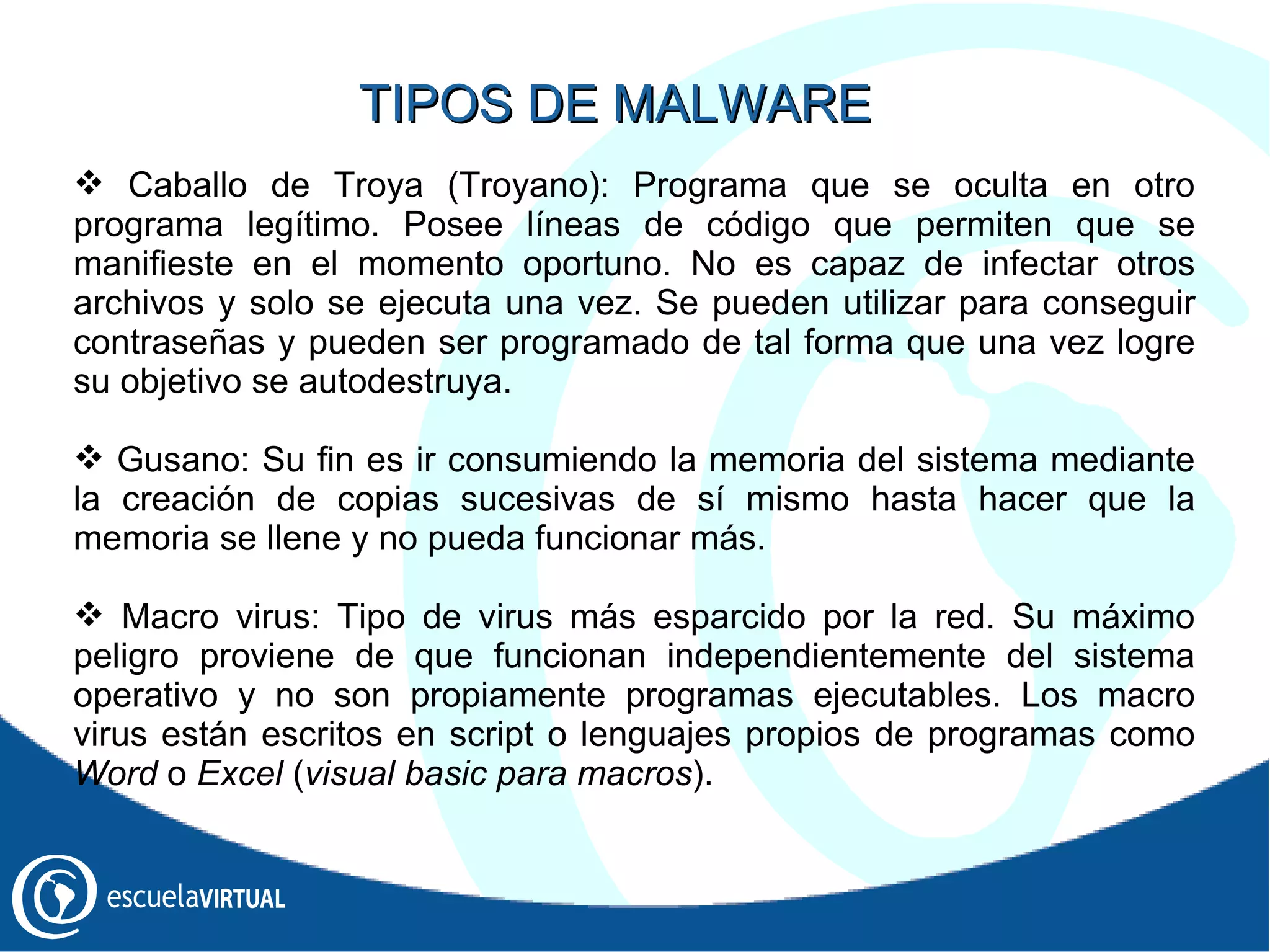 Caballo de Troya (Troyano): Programa que se oculta en otro programa legítimo. Posee líneas de código que permiten que se manifieste en el momento oportuno. No es capaz de infectar otros archivos y solo se ejecuta una vez. Se pueden utilizar para conseguir contraseñas y pueden ser programado de tal forma que una vez logre su objetivo se autodestruya. Gusano: Su fin es ir consumiendo la memoria del sistema mediante la creación de copias sucesivas de sí mismo hasta hacer que la memoria se llene y no pueda funcionar más.  Macro virus: Tipo de virus más esparcido por la red. Su máximo peligro proviene de que funcionan independientemente del sistema operativo y no son propiamente programas ejecutables. Los macro virus están escritos en script o lenguajes propios de programas como  Word  o  Excel  ( visual basic para macros ).  TIPOS DE MALWARE 