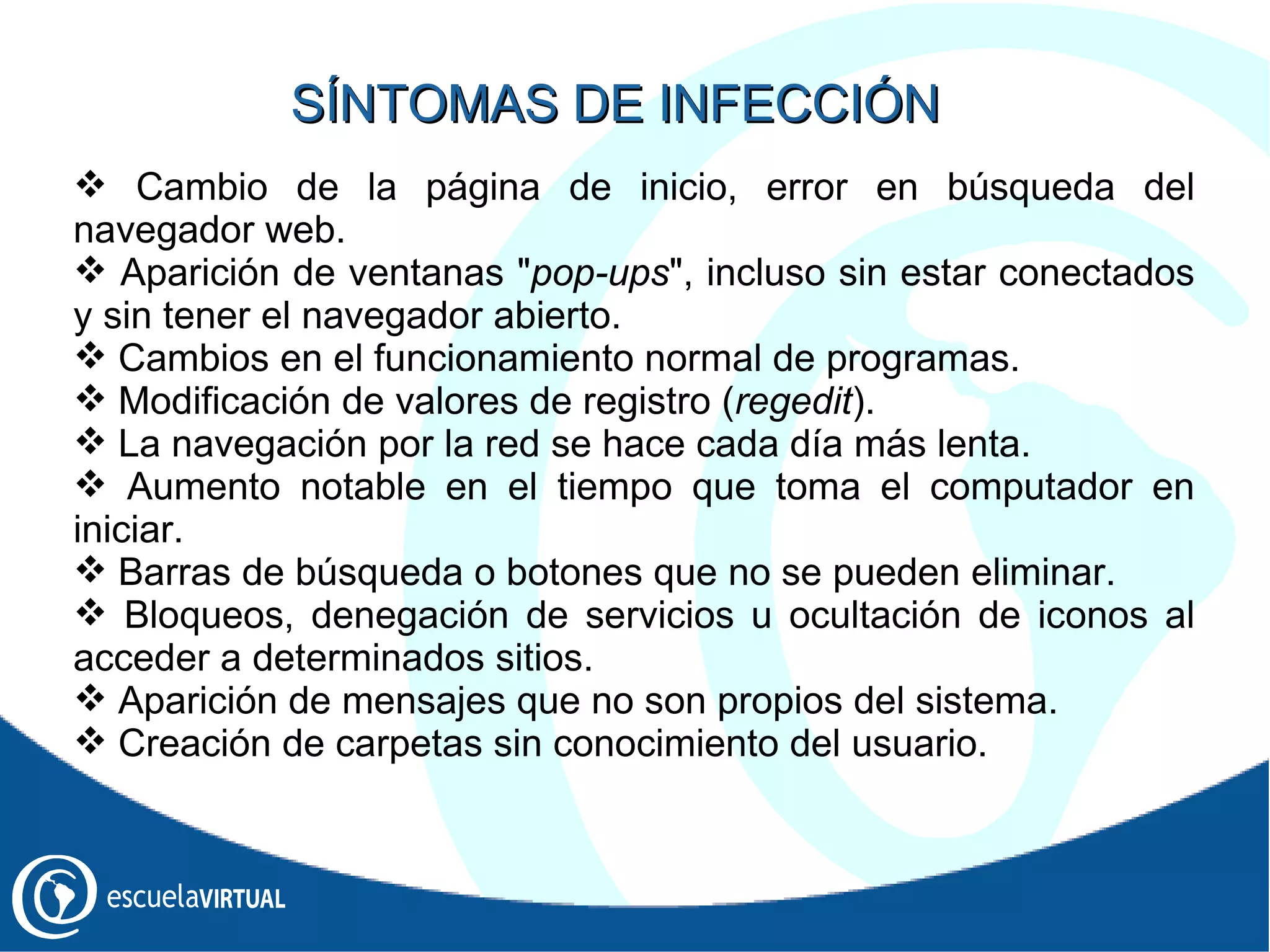 Cambio de la página de inicio, error en búsqueda del navegador web.  Aparición de ventanas " pop-ups ", incluso sin estar conectados y sin tener el navegador abierto. Cambios en el funcionamiento normal de programas. Modificación de valores de registro ( regedit ). La navegación por la red se hace cada día más lenta. Aumento notable en el tiempo que toma el computador en iniciar. Barras de búsqueda o botones que no se pueden eliminar. Bloqueos, denegación de servicios u ocultación de iconos al acceder a determinados sitios. Aparición de mensajes que no son propios del sistema. Creación de carpetas sin conocimiento del usuario. SÍNTOMAS DE INFECCIÓN 