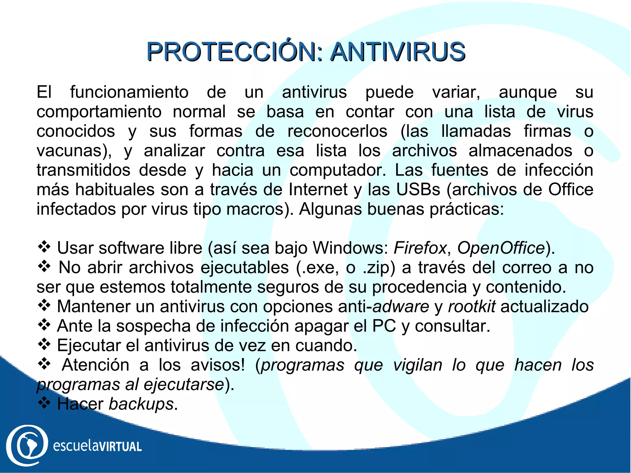 El funcionamiento de un antivirus puede variar, aunque su comportamiento normal se basa en contar con una lista de virus conocidos y sus formas de reconocerlos (las llamadas firmas o vacunas), y analizar contra esa lista los archivos almacenados o transmitidos desde y hacia un computador .   Las f uentes de infección más habituales son a través de Internet y las USBs (archivos de Office infectados por virus tipo macros) . Algunas buenas prácticas: Usar software libre (así sea bajo Windows:  Firefox ,  OpenOffice ). No abrir archivos ejecutables (.exe, o .zip) a través del correo a no ser que estemos totalmente seguros de su procedencia y contenido. Mantener un antivirus con opciones anti- adware  y  rootkit  actualizado Ante la sospecha de infección apagar el PC y consultar. Ejecutar el antivirus de vez en cuando. Atención a los avisos! ( programas que vigilan lo que hacen los programas al ejecutarse ). Hacer  backups . PROTECCIÓN: ANTIVIRUS 