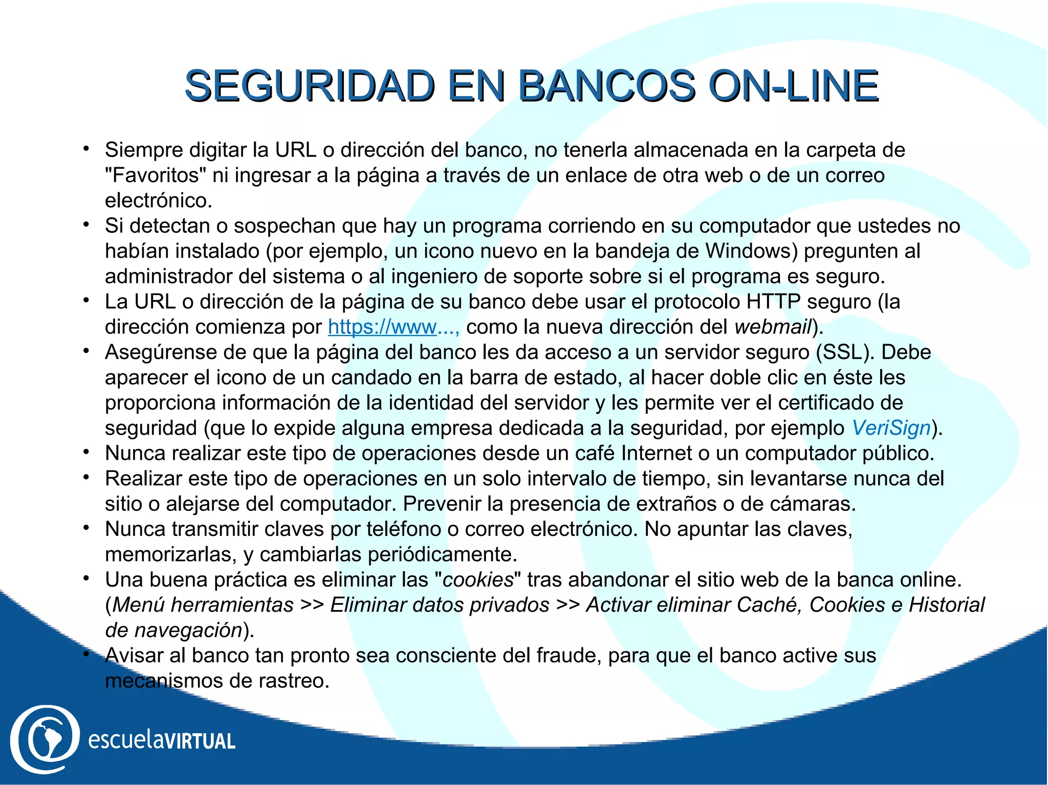 Siempre digitar la URL o dirección del banco, no tenerla almacenada en la carpeta de "Favoritos" ni ingresar a la página a través de un enlace de otra web o de un correo electrónico. Si detectan o sospechan que hay un programa corriendo en su computador que ustedes no habían instalado (por ejemplo, un icono nuevo en la bandeja de Windows) pregunten al administrador del sistema o al ingeniero de soporte sobre si el programa es seguro. La URL o dirección de la página de su banco debe usar el protocolo HTTP seguro (la dirección comienza por  https://www ...,  como la nueva dirección del  webmail ). Asegúrense de que la página del banco les da acceso a un servidor seguro (SSL). Debe aparecer el icono de un candado en la barra de estado, al hacer doble clic en éste les proporciona información de la identidad del servidor y les permite ver el certificado de seguridad (que lo expide alguna empresa dedicada a la seguridad, por ejemplo  VeriSign ). Nunca realizar este tipo de operaciones desde un café Internet o un computador público. Realizar este tipo de operaciones en un solo intervalo de tiempo, sin levantarse nunca del sitio o alejarse del computador. Prevenir la presencia de extraños o de cámaras. Nunca transmitir claves por teléfono o correo electrónico. No apuntar las claves, memorizarlas, y cambiarlas periódicamente. Una buena práctica es eliminar las " cookies " tras abandonar el sitio web de la banca online. ( Menú herramientas >> Eliminar datos privados >> Activar eliminar Caché, Cookies e Historial de navegación ). Avisar al banco tan pronto sea consciente del fraude, para que el banco active sus mecanismos de rastreo. SEGURIDAD EN BANCOS ON-LINE 