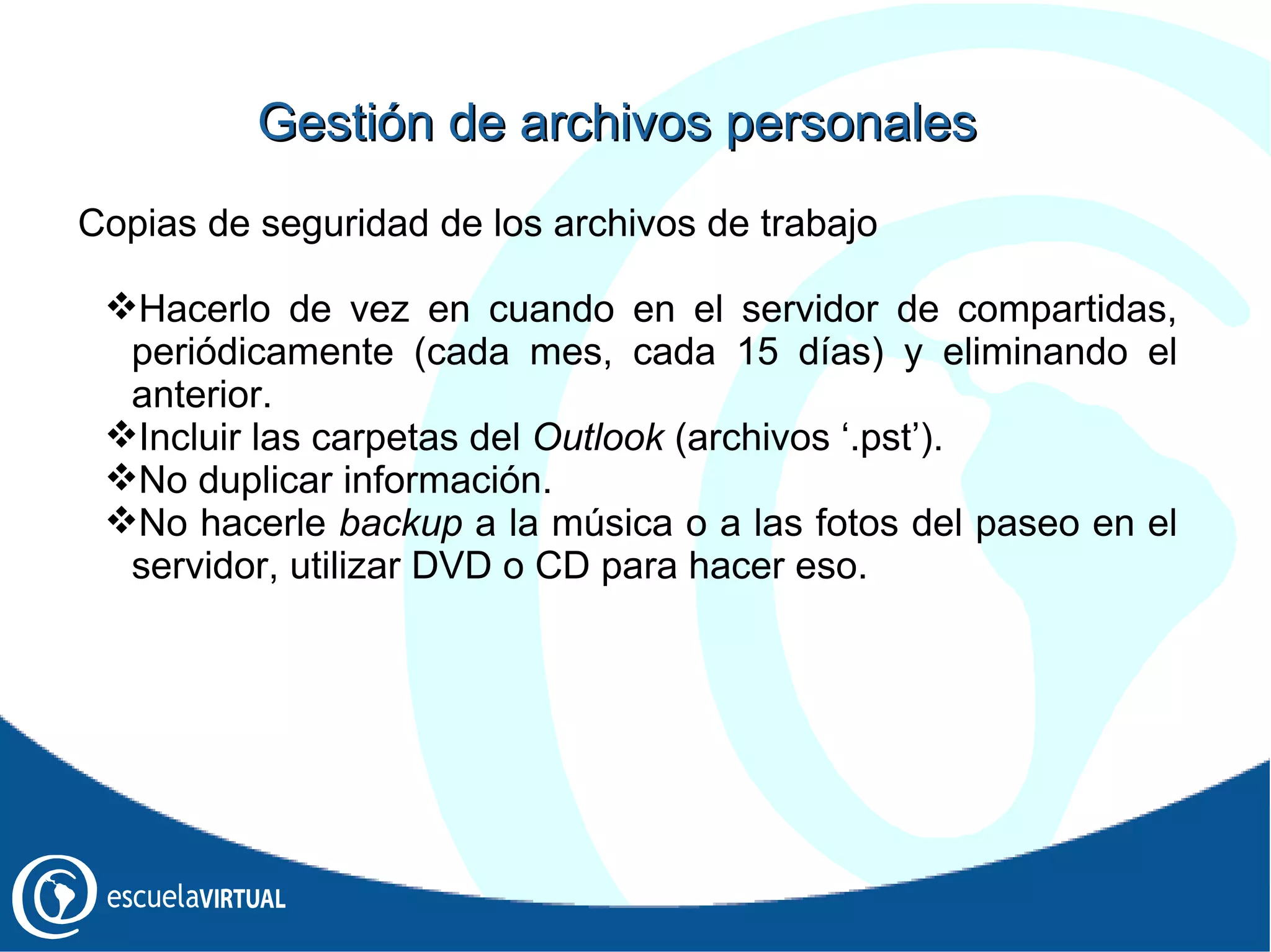 Gestión  de archivos personales Copias de seguridad de los archivos de trabajo Hacerlo de vez en cuando en el servidor de compartidas, periódicamente (cada mes, cada 15 días) y eliminando el anterior. Incluir las carpetas del  Outlook  (archivos ‘.pst’). No duplicar información. No hacerle  backup  a la música o a las fotos del paseo en el servidor, utilizar DVD o CD para hacer eso. 