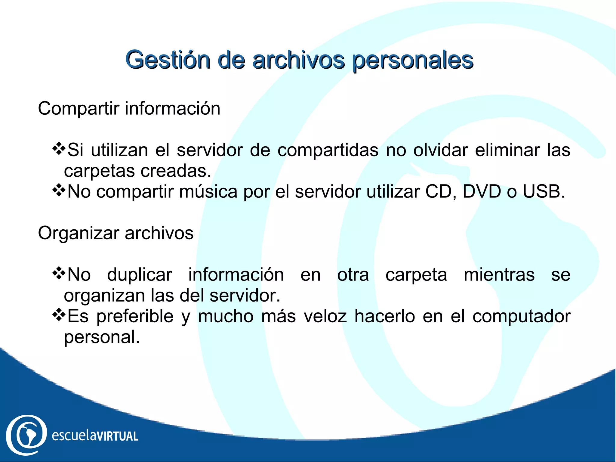 Gestión  de archivos personales Compartir información Si utilizan el servidor de compartidas no olvidar eliminar las carpetas creadas. No compartir música por el servidor utilizar CD, DVD o USB. Organizar archivos No duplicar información en otra carpeta mientras se organizan las del servidor. Es preferible y mucho más veloz hacerlo en el computador personal. 