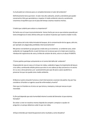 4 ¿Cuál podrá ser entonces para un completo bienestar el valor del ambiente?
Definitivamente tiene que tener el valor más alto codiciarlo, amarlo y extrañarlo para poder
conservarlo el día que aprendamos a respetar el medio ambiente natural y socialmente
crearemos el equilibrio que con el paso del tiempo creamos nosotros mismos.
5 habrá que cuidarlo para valorar su importancia?
De hecho eso es lo que inconscientemente hemos hecho por eso es que estamos pasando por
tanta emergencia en estos últimos años por no valorar el paraíso que nuestro creador no dio.
6 Que opinas de la tala indiscriminada de bosques, de la contaminación de las aguas y del aire,
por ejemplo con plaguicidas prohibidos internacionalmente?
Me parece una barbarie ya que gracias a todo esto ya no tenemos un ambiente sano, están
acabando con la geografía de un país hermoso con la excusa que es lo mejor para nosotros,
riéndose de la ignorancia de unos y la falta de carácter de otros, esto es un abuso YA BASTA.
7 Como podrías participar activamente en el control del daño del ambiente?
Empezando de casa en casa y el rol que me rodea, cuidando el agua el arrojamiento de basura
a las calles y sembrando arboles pienso que esto es una cadena yo doy conciencia a mi vecino
el a su vez a otras personas y así sucesivamente para que de poco a poco ayudemos a
preservar los que nos queda como medio ambiente.
8 Observa nuestra situación humana a nivel internacional y nacional ¿Se podría, hoy por hoy
considerar al hombre un agente causal de enfermedad y muerte?
Claro que si el hombre es el única ser que tortura, manipula y mata por excusa no por
necesidad.
9 ¿De qué depende que esta humanidad retome la senda del bienestar al que estamos
llamados?
De volver a creer en nosotros mismos dejando de competir y empezar a ayudar sin
preguntar un porque debemos cuidar lo que nos rodea.
10 Que entiendes por Salud Ocupacional como resultado y como disciplina?
 
