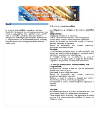 Caso 3
                                                           El término de negociación es FCA.

La empresa José-Miel Ltda., ubicada en Norte de            Las obligaciones y ventajas de la empresa José-Miel
Santander, ha realizado sus primeras negociaciones, para   Ltda.:
enviar su producción de miel a los USA, según acuerdo      Obligaciones:
entre el comprador y vendedor, la mercancía será           Empaque y embalaje de la mercancía.
entregada en las bodegas de la compañía de transporte,     Factura y documentos necesarios para la exportación.
La responsabilidad de la empresa en relación a costes y    Acarreo desde la fábrica hasta el lugar de exportación.
riesgos culmina cuando entregamos la mercadería al         Aduana en el puerto de partida que incluye: documentos,
transportista.                                             permisos, requisitos, e impuestos.
                                                           Gastos de exportación que incluyen: maniobras,
                                                           almacenaje, agentes aduanales.
                                                           Ventajas:
                                                           La mercancía es cancelada según se halla negociado, casi
                                                           siempre es anteriormente al despacho y se posee control
                                                           sobre todos los documentos todo el tiempo.
                                                           El vendedor cumple con su obligación al poner la
                                                           mercadería en el lugar fijado, a cargo del transportista,
                                                           luego de su despacho de aduana para la exportación.

                                                           Las ventajas y obligaciones de la empresa en USA :
                                                           Obligaciones:
                                                           Se encarga de cancelar el flete de lugar de exportación
                                                           hasta el lugar de importación.
                                                           Debe pagar el seguro de la mercancía.
                                                           Gastos de importación que incluyen: maniobras,
                                                           almacenaje, agentes de aduanales.
                                                           Obligado a pagar la aduana de llegada que incluye:
                                                           documentos, permisos, requisitos, e impuestos.
                                                           Debe cancelar el acarreo seguro del lugar de importación a
                                                           la planta.
                                                           Demoras.

                                                           Ventajas:
                                                           No necesita personal en el puerto de despacho solo con
                                                           ayuda del vendedor escoge la empresa transportista.
                                                           Puede solicitar letras de crédito y así asegurarse de que la
                                                           empresa de la que compra está respaldada por bancos en
                                                           el lugar de origen.
 
