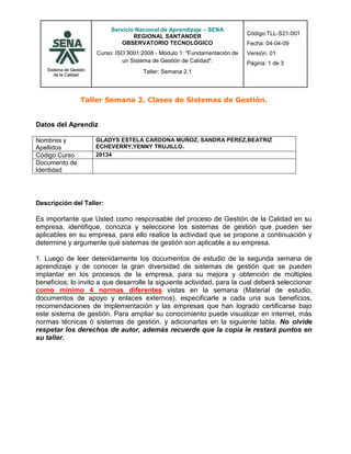 Taller Semana 2. Clases de Sistemas de Gestión.<br />  <br />Datos del Aprendiz<br />Nombres y ApellidosGLADYS ESTELA CARDONA MUÑOZ, SANDRA PEREZ,BEATRIZ ECHEVERRY,YENNY TRUJILLO. Código Curso20134Documento de Identidad<br />Descripción del Taller:  <br />Es importante que Usted como responsable del proceso de Gestión de la Calidad en su empresa, identifique, conozca y seleccione los sistemas de gestión que pueden ser aplicables en su empresa, para ello realice la actividad que se propone a continuación y determine y argumente qué sistemas de gestión son aplicable a su empresa.<br />1. Luego de leer detenidamente los documentos de estudio de la segunda semana de aprendizaje y de conocer la gran diversidad de sistemas de gestión que se pueden implantar en los procesos de la empresa, para su mejora y obtención de múltiples beneficios; lo invito a que desarrolle la siguiente actividad, para la cual deberá seleccionar como mínimo 4 normas diferentes vistas en la semana (Material de estudio, documentos de apoyo y enlaces externos), especificarle a cada una sus beneficios, recomendaciones de implementación y las empresas que han logrado certificarse bajo este sistema de gestión. Para ampliar su conocimiento puede visualizar en internet, más normas técnicas ó sistemas de gestión, y adicionarlas en la siguiente tabla. No olvide respetar los derechos de autor, además recuerde que la copia le restará puntos en su taller.<br />NORMA                  (Ej. ISO 9001, 14001,22000,  OHSAS 18001, HACCP, 5555, 17025, etc.)IMPORTANCIA DE IMPLEMENTACIÓN Y CERTIFICACIÓN DE LA NORMA(S) – “BENEFICIOS”RECOMENDACIONES PARA IMPLEMENTAR LA NORMA (*)EMPRESAS QUE SE HAN CERTIFICADO EN ESA(S)  NORMA(S) (Nacionales e internacionales) (**)¿QUÉ SISTEMA DE GESTIÓN ES APLICABLE EN SU EMPRESA?¿PORQUÉ ES APLICABLE EN SU EMPRESA?EJEMPLO COMO GUÍA DEL DESARROLLO DEL TALLERISO 9001 Y NTCGP 1000La certificación GP 1000 es importante para las entidades del Estado de la Rama Ejecutiva del Poder Público porque:Permite a las entidades del Estado demostrar que cumplen los requisitos de un sistema de gestión de la calidad, tal como lo exige la Ley 872/2003.Facilita a las instituciones que cumplen la norma demostrar su mejora, desempeño y capacidad de proporcionar productos y servicios que responden a las necesidades y expectativas de sus clientes.Mejora la imagen de las entidades públicas ante sus clientes-ciudadanos y entidades de control, por tener un sistema de gestión de la calidad certificado.Permite identificar mejoras con los constantes seguimientos de su SGC, los cuales le permitirán a las instituciones ser más eficaces, eficientes y efectivas en la prestación de sus servicios.Lo recomendable para una empresa que se quiere certificar en ISO 9001 o en NTCGP 1000 (En el caso del sector público), es hacer primero un diagnóstico de cómo está la empresa frente a lo que exige la norma, capacitar al personal en los requisitos de la norma, documentar los procesos y establecer el direccionamiento estratégico a seguir para lograr la certificación.  Una vez documentado todo el sistema, se debe empezar a utilizarlo, llevar los registros de calidad, medir el comportamiento del sistema y hacer las revisiones por la dirección, para luego hacer una auditoría interna y con ésta detectar las no conformidades, corregirlas y luego solicitar la auditoría externa o de certificación.Instituto para el Desarrollo de Antioquia – IDEAConvencidos que la calidad debe prevalecer, el IDEA trabaja el concepto de satisfacción del cliente, fundamentado en el mejoramiento continúo de la gestión. Una vez alcanzada la certificación en el año 2003, renovada por el ICONTEC en el 2006 bajo la Norma ISO 9001 versión 2000, y obtenida la certificación en la Norma Técnica Colombiana de Gestión Pública NTCGP 1000 en el 2007 el Sistema de Gestión de la Calidad se mantiene; adoptándose como una herramienta eficacia, eficiencia y efectividad institucional, consolidándose como parte de nuestra cultura organizacional ISO 9001, HACCP, ISO 22000Por su razón social, la empresa es un restaurante.<br />NORMA                  (Ej. ISO 9001, 14001,22000,  OHSAS 18001, HACCP, 5555, 17025, etc.)IMPORTANCIA DE IMPLEMENTACIÓN Y CERTIFICACIÓN DE LA NORMA(S) – “BENEFICIOS”RECOMENDACIONES PARA IMPLEMENTAR LA NORMA (*)EMPRESAS QUE SE HAN CERTIFICADO EN ESA(S)  NORMA(S) (Nacionales e internacionales) (**)¿QUÉ SISTEMA DE GESTIÓN ES APLICABLE EN SU EMPRESA?¿PORQUÉ ES APLICABLE EN SU EMPRESA?ISO 14001SGA(Sistema de Gestión Ambiental)-Proporciona medios eficientes y económicos para la implementación de practicas de gestión ambiental                             (minimización de residuo, reciclaje, medidas para el ahorro de energía) para hacer que la compañía identifique los modos de interacción con el medio ambiente y como manejar sus impactos (positivos o negativos) esto se logra atreves de la implementación del SGA.-Apoya las necesidades de gestión ambiental en equilibrio con las necesidades socioeconómicas, reduciendo los costos de conformidad, que a su vez aumentan incentivos para que las compañías implementan el SGA.-Ayuda a las compañías a desarrollar prácticas ambientales dentro del alcance de sus  planes financieros. Al establecer el SGA los recursos dependen del tamaño y naturaleza de las actividades, lo cual alienta a los negocios a implementar la mejor tecnología donde sea apropiada.-Se dispone de la flexibilidad y libertad de definir formas de implementación de SGA. Todas las áreas  son responsables de establecer objetivos, metas e indicadores ambientales para apoyar la política de los requisitos ambientales. -Al implementar el SGA que intenta evitar/ reducir la contaminación, las compañías quedan en situación  ventajosas frente a los cambios continuamente con la legislación ambiental, que cada vez se hace mas drástica, cambios los cuales  pueden provocar sanciones, incluyendo procesos penales. -Las compañías que alcancen la certificación  tendrán una clara ventaja competitiva sobre aquellas  que no la alcancen.Se debe definir una política ambiental, desarrollar una cultura de preparación y actuación ambiental, detectar aspectos ambientales relacionados con los procesos e identificar los impactos significativos, establecer metas para la implementación de mejoras en a gestión ambiental, definir  responsabilidades del SGA, llevar a cabo controles objetivos del progreso de la gestión ambiental, crear sistemas eficaces, cumplir con leyes y regulaciones ambientales, definir los riesgos y los procedimientos para si mantenimiento, desarrollar plan de comunicaciones de forma que todos estén  informados de los avances de la gestión medioambiental, establecer un procedimiento de auditoria, acciones preventivas/correctivas, revisión del SGA , llevar a cabo auditorias periódicamente.   *Cadena Sol Meliá ( Paradisus Playa Conchal – Costa Rica) Cuenta con hoteles que ostentan cuatro tipos distintos de certificados. Por un lado la norma ISO 14001 y el reglamento Europeo  EMAS que embarcan la gestión medioambiental.*Cervecería  HondureñaLas plantas de cerveza y refrescos han logrado en los últimos años las certificaciones del sistema de calidad bajo la norma ISO 9001:2000 otorgada a través de la firma TUV de Alemania. También a través de TUV, se logro para ambas plantas, la certificación del sistema de gestión ambiental ISO 14001:2004. La empresa  certifico cuatro niveles del sistema de calidad, seguridad industrial y ambiente de la Coca Cola Company. ISO 14001, ISO 9001,OHSAS 18001,HACCPEn un Hotel se debe prestar servicios y productos de calidad con respecto a  los medios en los cuales esta ubicado el  entorno y toda su estructura, cumpliendo con las normas específicas para brindar un mejor servicio.HACCPEs una forma sencilla de autocontrol que garantiza la seguridad sanitaria de los alimentosLleva el control de los factores que afectan a los ingredientes, el producto y el procesoPlanea, controla y documenta la segura producción de los alimentosContribuye a consolidar la imagen y credibilidad de la empresa frente a los consumidores y aumenta la competitividad tanto en el mercado interno como el externoSe debe implementar un programa de control alimenticio, realizar análisis de peligros, identificar los puntos de control críticos del proceso, establecer los límites críticos para las medidas preventivas asociadas a cada CCP, establecer los criterios para la vigilancia de los CCP, establecer acciones correctivas, implantar un sistema de registro de datos que documente el HACCP, establecer un sistema de verificación.-Empacadora deli de Honduras. Certificada por SGS Y S&SC-Alimentos Friko S.A (Caldas- Antioquia)ISO 14001, ISO 9001,OHSAS 18001,HACCPLos establecimientos de alojamiento que cuentan con servicio de A&B deben aplicar una norma que asegure el buen proceso que tienen los productos alimenticios que se adquieren y que van a ser suministrados a los clientes.18001Protección al equipo de trabajo que está prestando sus servicios .Permite a la empresa identificar y controlar los riesgos para la seguridad y salud laborales.Se disminuyen los accidentes.Proporciona un mejor entorno laboral y una mejora continua a través de un sistema de gestión completo.Reduce riesgos asociados a la salud y seguridad en el entorno laboral para empleados, clientes y público en general.Se obtendrá una imagen responsable dentro del mercado. Lo primero es contar con el respaldo decidido y una comunicación del proyecto a todo el personal. Se comienza por realizar un diagnóstico para determinar los requerimientos entre el sistema de gestión actual y los de la norma.Motivar y formar a todo el personal en general y particularmente y al grupo primario de implementación con quienes se realizarán los cursos y talleres específicos.Luego se elabora un documento detallando los procesos que se llevarán a cabo, se identifican los riesgos involucrados en cada actividad, se evalúan y se determinan las acciones de prevención y control.Se identifican los requisitos legales aplicables y su modo de cumplimiento.Se preparan los planes para atender emergencias.-PINTURAS HEMPEL, S.A. ha integrado este Sistema con los ya certificados de Calidad según ISO 9001 en el año 1994 y de Medio Ambiente según ISO 14001 en 2001 en un solo Manual del Sistema de Gestión de Calidad, Medio Ambiente y Seguridad y Salud.Ha llevado a cabo el estudio de los riesgos de todos y cada uno de los puestos de trabajo tanto de su sede central (oficinas, laboratorios, planta de producción y almacenaje, comerciales y servicio técnico) como de sus Delegaciones.-Assenda, empresa de la Organización Carvajal especializada en mejorar la competitividad de las compañías a través de soluciones en modalidad BPO, obtuvo recientemente las certificaciones internacionales ISO 14001 versión 2004 por su Gestión Ambiental y OHSAS 18001 versión 2007 por su excelente Gestión en Seguridad y salud ocupacional. Así mismo, Intertek Colombia, después de evaluar  los procesos de prevención de los riesgos laborales y la significativa reducción del número de accidentes de trabajo, otorgó la acreditación OHSAS 18001 2007 a la multinacional colombiana.ISO 14001, ISO 9001,OHSAS 18001,HACCPLos establecimientos de alojamiento deben implementar normas que protejan y permitan una mayor seguridad tanto al personal que labora, como a clientes y público en general; con el fin de disminuir riesgos futuros. 9001-Aseguramiento de la calidad del producto cumpliendo con los requisitos previos  -Implementa y mejora el sistema de calidad- Permite q el establecimiento funcione de manera eficaz-Permite la mejora en el sistema de gestión de la calidad con respecto a la prestación de productos y servicios q satisfaga  las necesidades de  los clientesPara una empresa certificarse con la norma ISO 9001 “gestión de la calidad” primero q todo sería  hacer un diagnostico para ver si esta si cumple con  lo q exige la norma, ver si la empresa está bien con lo referente a la prestación de los productos y servicios ,seguir un proceso adecuado para así poder buscar una certificación ,capacitando e informando a todo el personal operario del establecimiento para implementar una excelente calidad, hacer también como una forma de encuesta para los clientes, para ver si verdadera mente se le está prestando un servicio adecuado, por ultimo seria verificarlas y ver en q se está fallando -Auto facil aenor el salvador -Banco central de reserva  de el salvador -Fondo de conservación  vial aenor el salvador -Tochez Fernández limitada ISO 14001, ISO 9001,OHSAS 18001,HACCPEs aplicable ya que se pretende prestar un excelente servicio con una calidad única la cual satisfaga las necesidades de los clientes para una mejora continua…<br />(*) La columna quot;
Recomendacionesquot;
 se definió, para que el estudiante, a su criterio luego de haber leído la norma respectiva, determine la metodología ideal para implementar adecuadamente y paso a paso esta norma de gestión.<br />(*) Incluir como mínimo 2 empresas certificadas por norma.<br />2. Concluya su aprendizaje como resultado del desarrollo de la temática de esta segunda semana sobre la temática relacionada con “Clases de Sistemas de Gestión”.<br />Es de gran importancia aplicar normas de calidad y mejora continua dentro de los establecimientos ya que se proporciona seguridad a empleados, clientes, público en general  y en los productos que ofrecen; ello permite que los clientes se lleven una buena impresión del establecimiento que supere los retos de calidad y prestación de un buen servicio. <br />Un establecimiento al estar certificado debe estar comprometido todo el personal que labora ya que el servicio y la atención son la llave maestra para atraer clientes. <br />