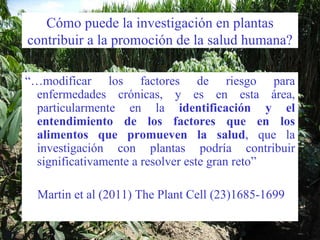 Cómo puede la investigación en plantas contribuir a la promoción de la salud humana? “… modificar los factores de riesgo para enfermedades crónicas, y es en esta área, particularmente en la  identificación y el entendimiento de los factores que en los alimentos que promueven la salud , que la investigación con plantas podría contribuir significativamente a resolver este gran reto”  Martin et al (2011) The Plant Cell (23)1685-1699 