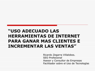 “ USO ADECUADO LAS HERRAMIENTAS DE INTERNET PARA GANAR MAS CLIENTES E INCREMENTAR LAS VENTAS” Ricardo Zegarra Villalobos. SEO Profesional Asesor y Consultor de Empresas Facilitador sobre el Uso de Tecnologías 