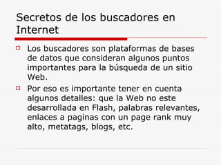 Secretos de los buscadores en Internet Los buscadores son plataformas de bases de datos que consideran algunos puntos importantes para la búsqueda de un sitio Web. Por eso es importante tener en cuenta algunos detalles: que la Web no este desarrollada en Flash, palabras relevantes, enlaces a paginas con un page rank muy alto, metatags, blogs, etc. 