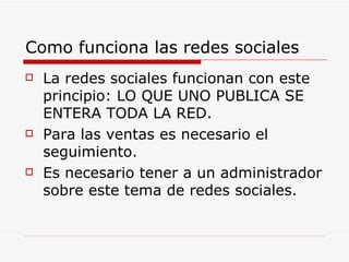 Como funciona las redes sociales La redes sociales funcionan con este  principio: LO QUE UNO PUBLICA SE ENTERA TODA LA RED. Para las ventas es necesario el seguimiento. Es necesario tener a un administrador sobre este tema de redes sociales. 