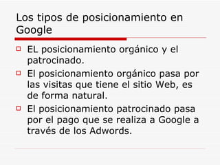 Los tipos de posicionamiento en Google EL posicionamiento orgánico y el patrocinado. El posicionamiento orgánico pasa por las visitas que tiene el sitio Web, es de forma natural. El posicionamiento patrocinado pasa por el pago que se realiza a Google a través de los Adwords. 
