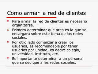 Como armar la red de clientes Para armar la red de clientes es necesario organizarse. Primero determinar que area es la que se encargara sobre este tema de las redes sociales. Por otro lado comenzar a crear los usuarios, es recomendable por tener usuarios por unidad, es decir: colegio, universidad, instituto, etc. Es importante determinar a un personal que se dedique a las redes sociales. 