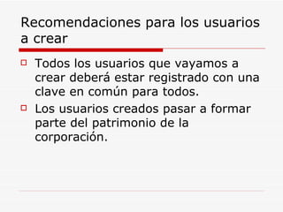 Recomendaciones para los usuarios a crear Todos los usuarios que vayamos a crear deberá estar registrado con una clave en común para todos. Los usuarios creados pasar a formar parte del patrimonio de la corporación. 