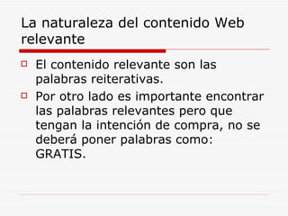 La naturaleza del contenido Web relevante El contenido relevante son las palabras reiterativas. Por otro lado es importante encontrar las palabras relevantes pero que tengan la intención de compra, no se deberá poner palabras como: GRATIS. 